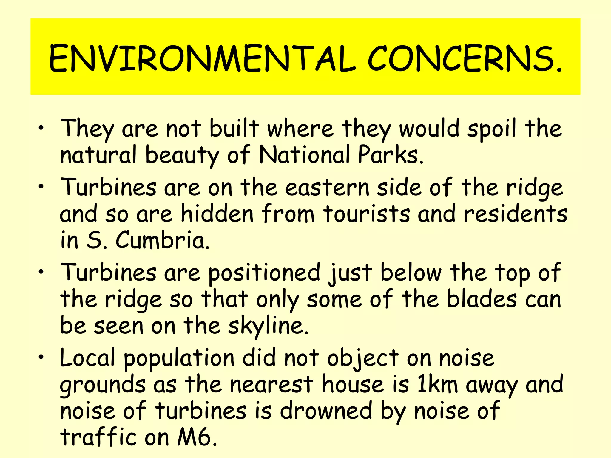 ENVIRONMENTAL CONCERNS. They are not built where they would spoil the natural beauty of National Parks.  Turbines are on the eastern side of the ridge and so are hidden from tourists and residents in S. Cumbria. Turbines are positioned just below the top of the ridge so that only some of the blades can be seen on the skyline. Local population did not object on noise grounds as the nearest house is 1km away and noise of turbines is drowned by noise of traffic on M6. 