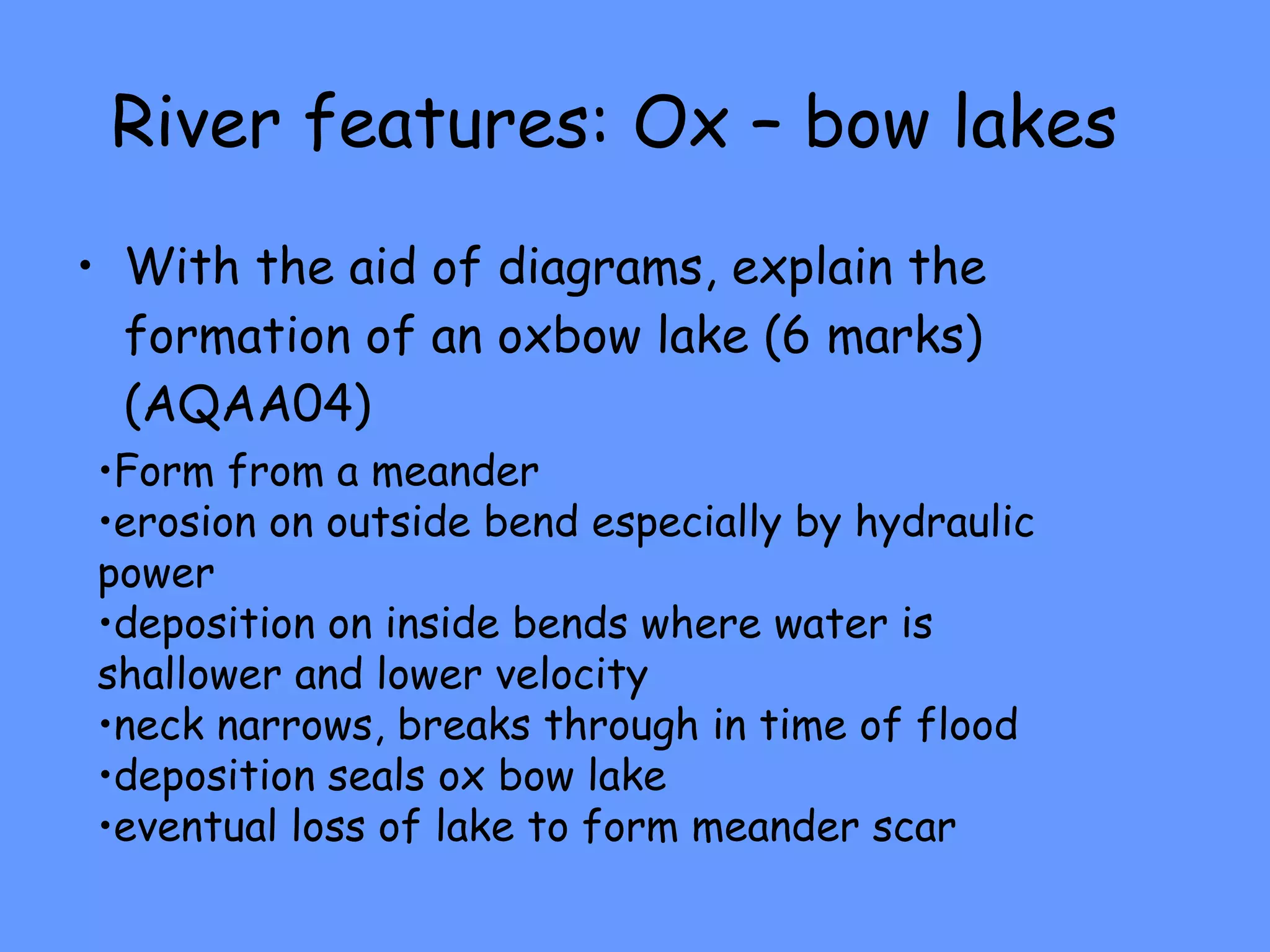River features: Ox – bow lakes With the aid of diagrams, explain the formation of an oxbow lake (6 marks) (AQAA04) Form from a meander erosion on outside bend especially by hydraulic power  deposition on inside bends where water is shallower and lower velocity neck narrows, breaks through in time of flood  deposition seals ox bow lake eventual loss of lake to form meander scar 