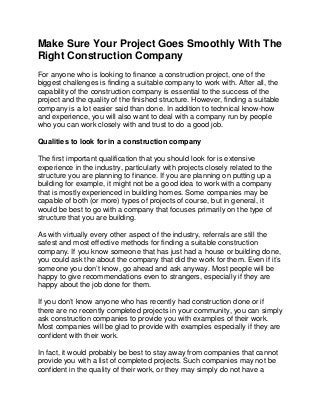 Make Sure Your Project Goes Smoothly With The
Right Construction Company
For anyone who is looking to finance a construction project, one of the
biggest challenges is finding a suitable company to work with. After all, the
capability of the construction company is essential to the success of the
project and the quality of the finished structure. However, finding a suitable
company is a lot easier said than done. In addition to technical know-how
and experience, you will also want to deal with a company run by people
who you can work closely with and trust to do a good job.

Qualities to look for in a construction company

The first important qualification that you should look for is extensive
experience in the industry, particularly with projects closely related to the
structure you are planning to finance. If you are planning on putting up a
building for example, it might not be a good idea to work with a company
that is mostly experienced in building homes. Some companies may be
capable of both (or more) types of projects of course, but in general, it
would be best to go with a company that focuses primarily on the type of
structure that you are building.

As with virtually every other aspect of the industry, referrals are still the
safest and most effective methods for finding a suitable construction
company. If you know someone that has just had a house or building done,
you could ask the about the company that did the work for them. Even if it’s
someone you don’t know, go ahead and ask anyway. Most people will be
happy to give recommendations even to strangers, especially if they are
happy about the job done for them.

If you don’t know anyone who has recently had construction done or if
there are no recently completed projects in your community, you can simply
ask construction companies to provide you with examples of their work.
Most companies will be glad to provide with examples especially if they are
confident with their work.

In fact, it would probably be best to stay away from companies that cannot
provide you with a list of completed projects. Such companies may not be
confident in the quality of their work, or they may simply do not have a
 