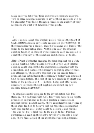 Make sure you take your time and provide complete answers.
Two or three sentence answers to any of these questions will not
be adequate! Your logic, thought processes and quality of your
responses are what will determine your grade.
1)
ABC’s capital-asset procurement policy requires the Board of
CAEs (BOD) approve any single acquisition over $150,000. If
the board approves a project, then the treasurer will transfer the
funds to the respective plant. Within one year, the internal
auditing function is charged with reviewing each acquisition to
check the propriety of the purchase and disbursal of funds.
ABC’s Plant Controller prepared the first proposal for a DEK
cutting machine. Other plants were told to wait until internal
auditing could inspect the documentation associated with the
acquisition, and evaluate the project’s operating effectiveness
and efficiency. The plant’s proposal was the second largest
proposal ever submitted in the company’s history and it totaled
$1.3 million dollars. The cost of the new machine by itself was
listed in the proposal at $1.1 million. Labor and other costs
necessary to remove the old machine and install the new
machine totaled $200,000.
The internal auditor assigned to the investigation was Phil
Ramone. Phil had been with ABC four years performing mostly
production operational audits (on existing processes) and
internal control payroll audits. Phil’s considerable experience in
these areas led him to believe that the procedures associated
with this capital-asset audit would be as simple and routine.
This was not Phil’s first visit to the plant. In fact Phil had
performed an audit on the plant’s payroll system only a year
ago. Phil’s recollection of the experience was not a pleasant
 