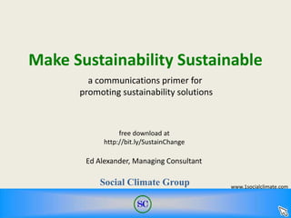 Make Sustainability Sustainable
Ed Alexander, Managing Consultant
Social Climate Group
free download at
http://bit.ly/SustainChange
a communications primer for
promoting sustainability solutions
www.1socialclimate.com
 