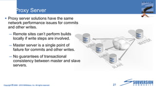 Proxy Server Proxy server solutions have the same network performance issues for commits and other writes. Remote sites can’t perform builds locally if write steps are involved. Master server is a single point of failure for commits and other writes. No guarantees of transactional consistency between master and slave servers. Copyright  ©  2009 - 2010 WANdisco, Inc. All rights reserved. 