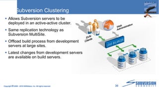 Subversion Clustering Allows Subversion servers to be deployed in an active-active cluster. Same replication technology as Subversion MultiSite. Offload build process from development servers at large sites. Latest changes from development servers are available on build servers. Copyright  ©  2009 - 2010 WANdisco, Inc. All rights reserved. 
