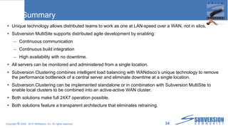 Summary Unique technology allows distributed teams to work as one at LAN-speed over a WAN, not in silos. Subversion MultiSite supports distributed agile development by enabling: Continuous communication Continuous build integration High availability with no downtime. All servers can be monitored and administered from a single location.  Subversion Clustering combines intelligent load balancing with WANdisco’s unique technology to remove the performance bottleneck of a central server and eliminate downtime at a single location. Subversion Clustering can be implemented standalone or in combination with Subversion MultiSite to enable local clusters to be combined into an active-active WAN cluster. Both solutions make full 24X7 operation possible. Both solutions feature a transparent architecture that eliminates retraining. 