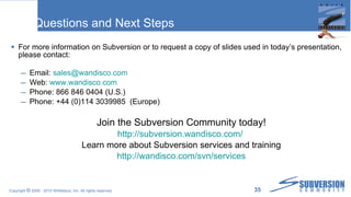 Questions and Next Steps For more information on Subversion or to request a copy of slides used in today’s presentation, please contact: Email:  [email_address] Web:  www.wandisco.com Phone: 866 846 0404 (U.S.) Phone: +44 (0)114 3039985  (Europe) Join the Subversion Community today! http:// subversion.wandisco.com /   Learn more about Subversion services and training http:// wandisco.com/svn/services 