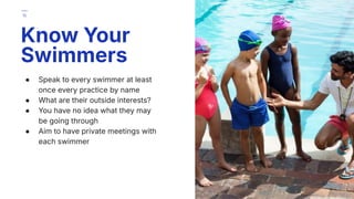 ● Speak to every swimmer at least
once every practice by name
● What are their outside interests?
● You have no idea what they may
be going through
● Aim to have private meetings with
each swimmer
Know Your
Swimmers
15
 