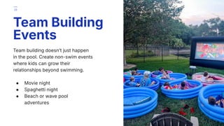 Team building doesnʼt just happen
in the pool. Create non-swim events
where kids can grow their
relationships beyond swimming.
● Movie night
● Spaghetti night
● Beach or wave pool
adventures
Team Building
Events
29
 
