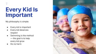 My philosophy is simple:
● Every kid is important
● Every kid deserves
respect
● Swimming is the method
— the goal is to help
every kid grow
● Do no harm
Every Kid Is
Important
3
 