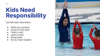Let kids lead. Have them:
● Write up a workout
● Coach on the deck
● Teach a skill
● Lead a cheer
● Bring treats
● Act as Team Captain
Kids Need
Responsibility
33
 