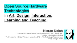 Open Source Hardware
Technologies
in Art, Design, Interaction,
Learning and Teaching.
Kieran Nolan
* Lecturer in Creative Media, School of Informatics and Creative Arts,
Dundalk Institute of Technology
* PhD researcher in Digital Arts and Humanities, GV2 + Arts Technology Research Lab,
Trinity College, Dublin

 