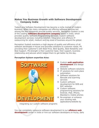 Makes You Business Growth with Software Development
    Company India

Today’s era Software Development has become a niche market of modern
business. When too many companies are offering software services but
among the few companies provide quality services. Perception System is one
of the Leading software development company based in India, which
provides quality Software Programming Services, custom software
development services including solution, integration and offshore IT
outsourcing for small, medium and big sized of business around the global.

Perception System maintains a high degree of quality and efficiency of all
software developed in-house and provides solutions to customer needs. PS
providing their customer's with Best Price, Best Quality, Best Reliability and
Best Support. PS strength is their customer base, their support, business
relationship and advices which helped them to get better by the day.

Perception System expertise Area:

                                                  Custom web application
                                                     development and design
                                                     solutions
                                                    Website software solutions
                                                    IT solutions for work place
                                                     automation
                                                    Software solutions for
                                                     Barcode and scanning
                                                     services
                                                    Custom software
                                                     development for B2B and
                                                     B2C websites
                                                    Custom software
                                                     programming solutions for
                                                     Android, iPad, iPhone,
                                                     Blackberry mobile phones
                                                    Re-engineer or enhance
                                                     your existing web
                                                     applications/website by
     integrating our custom software programs


You can completely outsource software development to our offshore web
development center in India or hire our software developers on ho/ay, daily
 