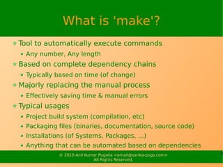 What is 'make'?
Tool to automatically execute commands
  Any number, Any length
Based on complete dependency chains
  Typically based on time (of change)
Majorly replacing the manual process
  Effectively saving time & manual errors
Typical usages
  Project build system (compilation, etc)
  Packaging files (binaries, documentation, source code)
  Installations (of Systems, Packages, ...)
  Anything that can be automated based on dependencies
             © 2010 Anil Kumar Pugalia <email@sarika-pugs.com>   3
                            All Rights Reserved.
 