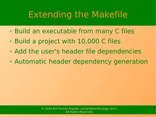 Extending the Makefile
Build an executable from many C files
Build a project with 10,000 C files
Add the user's header file dependencies
Automatic header dependency generation




        © 2010 Anil Kumar Pugalia <email@sarika-pugs.com>   8
                       All Rights Reserved.
 