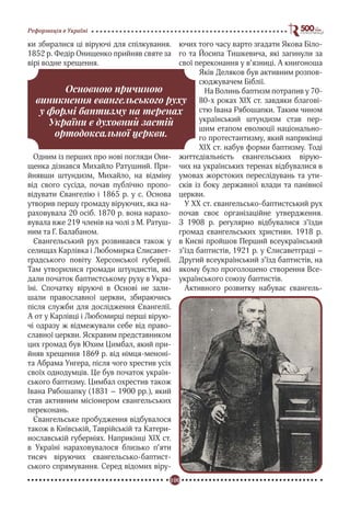 100
Реформація в Україні
ки збиралися ці віруючі для спілкування.
1852 р. Федір Онищенко прийняв святе за
вірі водне хрещення.
Одним із перших про нові погляди Они-
щенка дізнався Михайло Ратушний. При-
йнявши штундизм, Михайло, на відміну
від свого сусіда, почав публічно пропо-
відувати Євангелію і 1865 р. у с. Основа
утворив першу громаду віруючих, яка на-
раховувала 20 осіб. 1870 р. вона нарахо-
вувала вже 219 членів на чолі з М. Ратуш-
ним та Г. Балабаном.
Євангельський рух розвивався також у
селищах Карлівка і Любомирка Єлисавет-
градського повіту Херсонської губернії.
Там утворилися громади штундистів, які
дали початок баптистському руху в Укра-
їні. Спочатку віруючі в Основі не зали-
шали православної церкви, збираючись
після служби для дослідження Євангелії.
А от у Карлівці і Любомирці перші вірую-
чі одразу ж відмежували себе від право-
славної церкви. Яскравим представником
цих громад був Юхим Цимбал, який при-
йняв хрещення 1869 р. від німця-меноні-
та Абрама Унгера, після чого хрестив усіх
своїх однодумців. Це був початок україн-
ського баптизму. Цимбал охрестив також
Івана Рябошапку (1831 – 1900 рр.), який
став активним місіонером євангельських
переконань.
Євангельське пробудження відбувалося
також в Київській, Таврійській та Катери-
нославській губерніях. Наприкінці ХІХ ст.
в Україні нараховувалося близько п’яти
тисяч віруючих євангельсько-баптист-
ського спрямування. Серед відомих віру-
ючих того часу варто згадати Якова Біло-
го та Йосипа Тишкевича, які загинули за
свої переконання у в’язниці. А книгоноша
Яків Деляков був активним розпов-
сюджувачем Біблії.
На Волинь баптизм потрапив у 70-
80-х роках ХІХ ст. завдяки благові-
стю Івана Рябошапки. Таким чином
український штундизм став пер-
шим етапом еволюції національно-
го протестантизму, який наприкінці
ХІХ ст. набув форми баптизму. Тоді
життєдіяльність євангельських вірую-
чих на українських теренах відбувалися в
умовах жорстоких переслідувань та ути-
сків із боку державної влади та панівної
церкви.
У ХХ ст. євангельсько-баптистський рух
почав своє організаційне утвердження.
З 1908 р. регулярно відбувалися з’їзди
громад євангельських християн. 1918 р.
в Києві пройшов Перший всеукраїнський
з’їзд баптистів, 1921 р. у Єлисаветграді –
Другий всеукраїнський з’їзд баптистів, на
якому було проголошено створення Все-
українського союзу баптистів.
Активного розвитку набуває євангель-
Основною причиною
виникнення євангельського руху
у формі баптизму на теренах
України є духовний застій
ортодоксальної церкви.
 