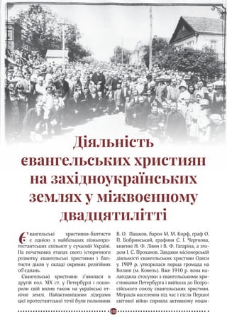 103
Реформація в Україні
Діяльність
євангельських християн
на західноукраїнських
землях у міжвоєнному
двадцятилітті
Євангельські християни-баптисти
є однією з найбільших пізньопро-
тестантських спільнот у сучасній Україні.
На початкових етапах свого історичного
розвитку євангельські християни і бап-
тисти діяли у складі окремих релігійних
об’єднань.
Євангельські християни з’явилася в
другій пол. ХІХ ст. у Петербурзі і поши-
рили свій вплив також на українські ет-
нічні землі. Найактивнішими лідерами
цієї протестантської течії були полковник
В. О.  Пашков, барон М. М. Корф, граф О.
П. Бобринський, графиня Є. І. Черткова,
княгині Н. Ф. Лівен і В. Ф. Гагаріна, а зго-
дом І. С. Проханов. Завдяки місіонерській
діяльності євангельських християн Одеси
у 1909 р. утворилася перша громада на
Волині (м. Ковель). Вже 1910 р. вона на-
лагодила стосунки з євангельськими хри-
стиянами Петербурга і ввійшла до Всеро-
сійського союзу євангельських християн.
Міграція населення під час і після Першої
світової війни сприяла активному поши-
 