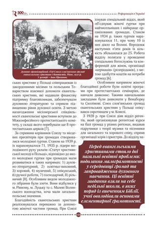 105
Реформація в Україні
ських християн у Польщі співпрацював із
закордонними місіями та польським То-
вариством взаємної допомоги євангель-
ських християн, які надавали фінансову
підтримку благовісникам, забезпечували
духовною літературою та сприяли під-
вищенню рівня духовної освіти. З метою
налагодження місіонерської співдіяль-
ності євангельські християни вступили до
Міжконфесійного протестантського комі-
тету, у складі якого перебували ще 8 про-
тестантських церков [7].
За сприяння керівників Союзу та місце-
вих пресвітерів при громадах створюва-
лися молодіжні гуртки. Станом на 1939 р.
їх нараховувалося 71. 1935 р. лідери мо-
лодіжного руху уклали «Статут християн-
ської молоді в Польщі», відповідно до яко-
го молодіжні гуртки при громадах мали
розвиватися в таких напрямах: 1) духов-
но-літературний, 2) освітньо-виховний,
3) хоровий, 4) музичний, 5) опікунський,
6) ручної роботи, 7) господарчий, 8) ріль-
ничий [8]. Особливим видом молодіжно-
го зібрання були злети. Вони відбулися у
м. Рівному, м. Луцьку та с. Малеві Волин-
ського воєводства, хоча мали загально-
польське значення.
Благодійність євангельських християн
реалізовувалася переважно за допомо-
гою жіночої частини громад. При Союзі
існував спеціальний відділ, який
об’єднував жіночі гуртки при
найчисельніших і найкраще ор-
ганізованих громадах. Станом
на 1934 р. таких гуртків нара-
ховувалося 11, при чому 10 із
них діяло на Волині. Впродовж
наступних п’яти років їх кіль-
кість збільшилася до 25. Робота
відділу полягала у проведенні
спеціальних богослужінь та кон-
ференцій для жінок, організації
«кермашів» (розпродажів), з ме-
тою здобуття коштів на потреби
громад [6].
Особливим напрямом жіночої
благодійної роботи були освітні програ-
ми при протестантських семінаріях, де
навчали дияконис. Такими навчальними
закладами були дияконати у Венцборку
та Сколімові. Союз слов’янських громад
євангельських християн у Польщі опіку-
вався сиротинцем у м. Ковелі.
З 1928 р. при Союзі діяв відділ реген-
тів, який організовував регентські курси
на базі громад у різних регіонах, видавав
підручники з теорії музики та пісенники
для загального та хорового співу, сприяв
організації хорів і оркестрів. До відділу на-
Перед євангельськими
християнами стояло дві
нагальні освітні проблеми:
подолання малограмотності
у середовищі громад та
запровадження духовного
навчання. Ці освітні
завдання взяли на себе
недільні школи, в яких
поряд із вивченням Біблії,
учні оволодівали основами
елементарної грамотності.
Духовно-організаційний з’їзд Союзу слов’янських громад
євангельських християн і баптистів, Рівне, 1930 р.
У центрі – Іван Проханов.
 