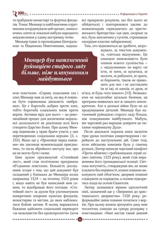 11
Реформація в Україні
та грабували монастирі та фортеці феода-
лів. Томас Мюнцер із найближчими сорат-
никами координували цей процес, намага-
ючись злити ці локальні вибухи народного
невдоволення у єдину нестримну течію.
Мюнцер їздив із проповідями Централь-
ною та Південною Німеччинами, надиха-
ючи повсталих. «Справу подолання зла і
злих Мюнцер мав за мету, на яку й повин-
на бути спрямована діяльність «вибра-
них». Це є боротьба добрих проти злих,
тобто боротьба соціальних низів проти
верхів. Активна віра для нього – це рево-
люційний процес для досягнення мораль-
ної досконалості як реалізація волі Бога
створити Царство Боже. При цьому Мюн-
цер відмовляв у праві брати участь у цих
перетвореннях соціальним верхам» [3, с.
255]. Якщо ще у «Проповіді перед князя-
ми» він закликав можновладців приєдна-
тись, то після збройного виступу мас про
це не могло бути і мови.
Цим духом просякнутий «Статейний
лист», який став політичною програмою
об’єднання повсталих. Більшість дослід-
ників згодні з тим, що цей документ був
складений у близьких до Мюнцера колах
наприкінці 1524 – на початку 1525 років
і, якщо навіть не був написаний ним са-
мим, то відображав його погляди. «Ста-
тейний лист» за духом був ультиматумом
конкретним опорним пунктам феодалів,
монастирям та містам, до яких наближа-
лися бойові загони. В ньому виражалося
бажання здійснити соціальний переворот
«за можливістю без кровопролиття» (хоча
всі прекрасно розуміли, що без цього не
обійдеться) і повторювався заклик до
можновладців «приєднатись до христи-
янського братерства» (ця ідея, скоріше за
все, була запозичена у гуситів, отримавши
своєрідне класове забарвлення).
Тим, хто відмовиться це зробити, загро-
жувало, за текстом докумен-
та, «світське відлучення». Це
означало неможливість бути
членом нового суспільства –
з «відлученими» не варто «ні
їсти, ні пити, ні купатися, ні
молоти, ні рибалити, ні орати,
ні боронити, також не приво-
зити для них і не доставляти
їм ні їжі, ні напоїв, ні дров, ні
м’яса, ні будь-чого іншого» [13]. Незважа-
ючи на масштабне загальне бачення, ця
програма виявилась все ж занадто некон-
кретною. Але в розпалі війни було не до
продумування деталей. Мюнцер був на-
тхненний руйнацією старого ладу більше,
ніж плануванням майбутнього. Мабуть,
він черговий раз вирішив довірити це пи-
тання «керівництву Духа».
Після декількох поразок князі засвоїли
гіркі уроки політики умиротворення і пе-
рейшли до наступальних дій. Саме тоді,
коли військова кампанія була у самому
розпалі, Лютер написав черговий памфлет
«Проти вбивчих і грабіжницьких зграй се-
лян» (квітень 1525 року), який став вира-
женням його громадянської позиції. Світ-
ська могутність, стверджував він, не може
існувати без нерівності, кожен повинен ви-
конувати свій обов‘язок: дворяни повинні
слідкувати за порядком, а селяни підкоря-
тись владі на основі Євангелія.
Лютер залишився вірним ідеологічній
лінії, зазначеній ще у «Зверненні до хрис-
тиянського дворянства» 1520 року: ре-
формаційні зміни повинні початися з вер-
хів. При цьому можна зрозуміти дану ним
теологічну санкцію на сувору розправу з
повстанцями: «Нині настав такий дивний
Мюнцер був натхненний
руйнацією старого ладу
більше, ніж плануванням
майбутнього
 