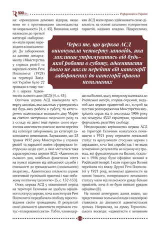 111
Реформація в Україні
на: «проведення домових відправ, якщо
вони не є противниками законодавства
чи моральності» [4, с. 45]. Визнання, котрі
належали до третьої
категорії «забороне-
ні» мали право пере-
ходити в інші катего-
рії. До заборонених
за даними департа-
менту і Міністерства
у справах релігії та
народної освіти Речі
Посполитої (1929)
на території Захід-
ної України було 22
громади в тому чис-
лі і церква Адвен-
тистів сьомого дня (АСД) [4, с. 45].
Оскільки церква АСД виконувала чет-
верту заповідь, яка закликає утримуватись
від будь-якої роботи в суботу, та катего-
рично відмовилася визнавати діву Марію
як святого заступника людського роду та
з огляду на деякі інші пункти свого віро-
вчення адвентисти довго не могли перейти
від категорії заборонених до категорії за-
конодавчо невизнаних. Зауважимо, що 25
травня 1932 року Міністерство у справах
релігії та народної освіти сформувало ін-
струкцію щодо сект, в якій містилася така
характеристика церкви АСД: «Адвентисти
сьомого дня, найбільш фанатична секта
на пункті відмови від військової служби і
схильності до громадського (соціального)
анархізму... Адвентиська спільнота сприяє
негативній суспільній практиці і має неба-
жану політичну ідеологію» [5, с. 152-153].
Отже, церква АСД у міжвоєнний період
на території Галичини не здобула офіцій-
ного статусу церкви, хоча конституція Речі
Посполитої передбачала свободу віроспо-
відання своїм громадянам. В результаті
своєї діяльності адвентисти отримали ста-
тус «толерованої секти». Тобто, члени цер-
кви АСД мали право здійснювати свою ді-
яльність на основі загальних толерантних
гарантій, наданих владою. Підкреслимо,
що на Волині, яка у минулому належала до
Російської імперії, існував окремий, вида-
ний для церкви правничий акт, котрий на
підставі розпорядження Міністерства вну-
трішніх справ від 6 листопада 1906 року
під номером 4532 гарантував, принаймні
формально, релігійну свободу.
Неодноразово керівництво церкви АСД
на території Галичини намагалося почи-
наючи з 1921 року отримати легальний
статус та врегулювати стосунки церкви з
державою, хоча їхні спроби так і не мали
позитивних результатів на відміну від гро-
мад, які функціонували на Волині, оскіль-
ки з 1906 року були офіційно визнані в
Російській імперії. І коли територія Волині
перейшла під владу Другої Речі Посполи-
тої у 1921 році, волинські адвентисти на
основі їхнього, попереднього легального
статусу мали від польського уряду більше
привілеїв, хоча й не були визнані урядом
офіційно [8].
На основі агентурних даних видно, що
представники польської влади з недовірою
ставилися до діяльності адвентистських
громад. Наприклад, на думку Тернопіль-
ського воєводи: «адвентисти є непевним
Через те, що церква АСД
виконувала четверту заповідь, яка
закликає утримуватись від будь-
якої роботи в суботу, адвентисти
довго не могли перейти від категорії
заборонених до категорії правно
невизнаних
 