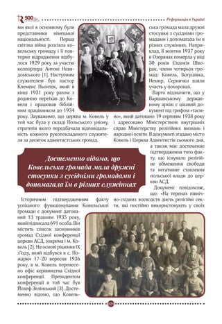 121
Реформація в Україні
ми якої в основному були
представники німецької
національності. Перша
світова війна розсіяла ко-
вельську громаду і її пов-
торне відродження відбу-
лося 1929 року за участю
колпортера Антоні Нєвя-
домського [1]. Наступним
служителем був пастор
Клеменс Пьонтек, який в
кінці 1931 року разом з
родиною переїхав до Ко-
веля і працював біблій-
ним працівником до 1934
року. Зауважимо, що церква м. Ковель у
той час була у складі Польського уніону,
стратегія якого передбачала відповідаль-
ність кожного рукопокладеного служите-
ля за десяток адвентистських громад.
Історичним підтвердженням факту
успішного функціонування Ковельської
громади є документ датова-
ний 13 травням 1935 року,
якийпідписала691особа.Він
містить список засновників
громад Східної конференції
церкви АСД, зокрема і м. Ко-
вель [2]. На основі рішення IX
з’їзду, який відбувся в с. По-
жарки 17-20 вересня 1936
року, в м. Ковель перенесе-
но офіс керівництва Східної
конференції. Президентом
конференції в той час був
Йозеф Зелінський [3]. Досте-
менно відомо, що Ковель-
ська громада мала дружні
стосунки з сусідніми гро-
мадами і допомагала їм в
різних служіннях. Напри-
клад, 8 жовтня 1937 року
в Озерянах померла у віці
30 років Євдокія Шво-
рак, члени чотирьох гро-
мад: Ковель, Богушівка,
Немир, Сернички взяли
участь у похоронах.
Варто відзначити, що у
Варшавському держав-
ному архіві є цікавий до-
кумент під грифом «таєм-
но», який датовано 19 серпням 1938 року
і адресовано Міністерством внутрішніх
справ Міністерству релігійних визнань і
народної освіти. В документі згадано місто
Ковель і Церква Адвентистів сьомого дня,
а також має достеменне
підтвердження того фак-
ту, що існувало релігій-
не обмеження свободи
та негативне ставлення
польської влади до цер-
кви АСД.
Документ повідомляє,
що: «На теренах північ-
но-східних воєводств діють релігійні сек-
ти, які постійно використовують у своїх
Достеменно відомо, що
Ковельська громада мала дружні
стосунки з сусідніми громадами і
допомагала їм в різних служіннях
 