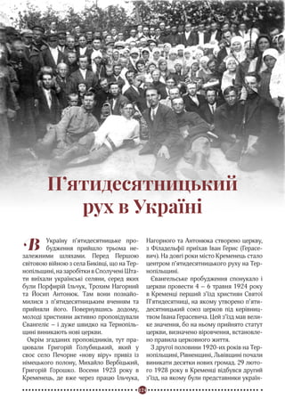 124
Реформація в Україні
В Україну п’ятидесятницьке про-
будження прийшло трьома не-
залежними шляхами. Перед Першою
світовою війною з села Биківці, що на Тер-
нопільщині, на заробітки в Сполучені Шта-
ти виїхали українські селяни, серед яких
були Порфирій Ільчук, Трохим Нагорний
та Йосип Антонюк. Там вони познайо-
милися з п’ятидесятницьким вченням та
прийняли його. Повернувшись додому,
молоді християни активно проповідували
Євангеліє – і дуже швидко на Тернопіль-
щині виникають нові церкви.
Окрім згаданих проповідників, тут пра-
цювали Григорій Голубицький, який у
своє село Печорне «нову віру» привіз із
німецького полону, Михайло Вербіцький,
Григорій Горошко. Восени 1923 року в
Кременець, де вже через працю Ільчука,
Нагорного та Антонюка створено церкву,
з Філадельфії приїхав Іван Герис (Герасе-
вич). На довгі роки місто Кременець стало
центром п’ятидесятницького руху на Тер-
нопільщині.
Євангельське пробудження спонукало і
церкви провести 4 – 6 травня 1924 року
в Кременці перший з’їзд християн Святої
П’ятидесятниці, на якому утворено п’яти-
десятницький союз церков під керівниц-
твом Івана Герасевича. Цей з’їзд мав вели-
ке значення, бо на ньому прийнято статут
церкви, визначено віровчення, встановле-
но правила церковного життя.
З другої половини 1920-их років на Тер-
нопільщині, Рівненщині, Львівщині почали
виникати десятки нових громад. 29 люто-
го 1928 року в Кременці відбувся другий
з’їзд, на якому були представники україн-
П’ятидесятницький
рух в Україні
 