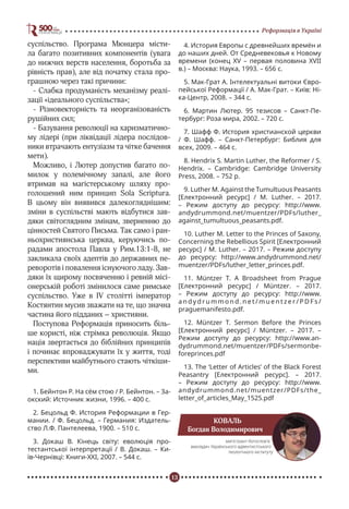 13
Реформація в Україні
суспільство. Програма Мюнцера місти-
ла багато позитивних компонентів (увага
до нижчих верств населення, боротьба за
рівність прав), але від початку стала про-
грашною через такі причини:
- Слабка продуманість механізму реалі-
зації «ідеального суспільства»;
- Різновекторність та неорганізованість
рушійних сил;
- Базування революції на харизматично-
му лідері (при ліквідації лідера послідов-
ники втрачають ентузіазм та чітке бачення
мети).
Можливо, і Лютер допустив багато по-
милок у полемічному запалі, але його
втримав на магістерському шляху про-
голошений ним принцип Sola Scriptura.
В цьому він виявився далекогляднішим:
зміни в суспільстві мають відбутися зав-
дяки світоглядним змінам, зверненню до
цінностей Святого Письма. Так само і ран-
ньохристиянська церква, керуючись по-
радами апостола Павла у Рим.13:1-8, не
закликала своїх адептів до державних пе-
реворотів і повалення існуючого ладу. Зав-
дяки їх щирому посвяченню і ревній місі-
онерській роботі змінилося саме римське
суспільство. Уже в IV столітті імператор
Костянтин мусив зважати на те, що значна
частина його підданих – християни.
Поступова Реформація приносить біль-
ше користі, ніж стрімка революція. Якщо
нація звертається до біблійних принципів
і починає впроваджувати їх у життя, тоді
перспективи майбутнього стають чіткіши-
ми.
1. Бейнтон Р. На сём стою / Р. Бейнтон. – За-
окский: Источник жизни, 1996. – 400 с.
2. Бецольд Ф. История Реформации в Гер-
мании. / Ф. Бецольд. – Германия: Издатель-
ство Л.Ф. Пантелеева, 1900. – 510 с.
3. Докаш В. Кінець світу: еволюція про-
тестантської інтерпретації / В. Докаш. – Ки-
їв-Чернівці: Книги-ХХІ, 2007. – 544 с.
4. История Европы с древнейших времён и
до наших дней. От Средневековья к Новому
времени (конец XV – первая половина XVII
в.) – Москва: Наука, 1993. – 656 с.
5. Мак-Грат А. Інтелектуальні витоки Євро-
пейської Реформації / А. Мак-Грат. – Київ: Ні-
ка-Центр, 2008. – 344 с.
6. Мартин Лютер. 95 тезисов – Санкт-Пе-
тербург: Роза мира, 2002. – 720 с.
7. Шафф Ф. История христианской церкви
/ Ф. Шафф. – Санкт-Петербург: Библия для
всех, 2009. – 464 с.
8. Hendrix S. Martin Luther, the Reformer / S.
Hendrix. – Cambridge: Cambridge University
Press, 2008. – 752 p.
9. Luther M. Against the Tumultuous Peasants
[Електронний ресурс] / M. Luther. – 2017.
– Режим доступу до ресурсу: http://www.
andydrummond.net/muentzer/PDFs/luther_
against_tumultuous_peasants.pdf.
10. Luther M. Letter to the Princes of Saxony,
Concerning the Rebellious Spirit [Електронний
ресурс] / M. Luther. – 2017. – Режим доступу
до ресурсу: http://www.andydrummond.net/
muentzer/PDFs/luther_letter_princes.pdf.
11. Müntzer T. A Broadsheet from Prague
[Електронний ресурс] / Müntzer. – 2017.
– Режим доступу до ресурсу: http://www.
a n d y d r u m m o n d . n e t / m u e n t z e r / P D F s /
praguemanifesto.pdf.
12. Müntzer T. Sermon Before the Princes
[Електронний ресурс] / Müntzer. – 2017. –
Режим доступу до ресурсу: http://www.an-
dydrummond.net/muentzer/PDFs/sermonbe-
foreprinces.pdf
13. The ‘Letter of Articles’ of the Black Forest
Peasantry [Електронний ресурс]. – 2017.
– Режим доступу до ресурсу: http://www.
andydrummond.net/muentzer/PDFs/the_
letter_of_articles_May_1525.pdf
КОВАЛЬ
Богдан Володимирович
магістрант богослов’я,
викладач Українського адвентистського
теологічного інституту
 