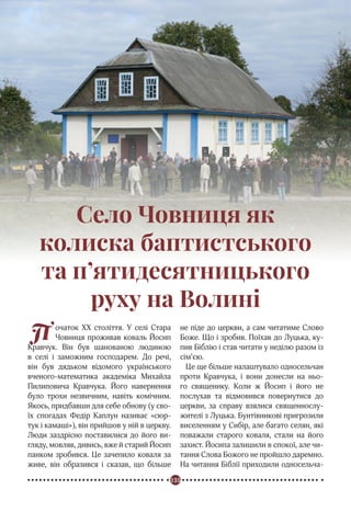 135
Реформація в Україні
П очаток ХХ століття. У селі Стара
Човниця проживав коваль Йосип
Кравчук. Він був шанованою людиною
в селі і заможним господарем. До речі,
він був дядьком відомого українського
вченого-математика академіка Михайла
Пилиповича Кравчука. Його навернення
було трохи незвичним, навіть комічним.
Якось, придбавши для себе обнову (у сво-
їх спогадах Федір Каплун називає «сюр-
тук і камаші»), він прийшов у ній в церкву.
Люди заздрісно поставилися до його ви-
гляду, мовляв, дивись, вже й старий Йосип
панком зробився. Це зачепило коваля за
живе, він образився і сказав, що більше
не піде до церкви, а сам читатиме Слово
Боже. Що і зробив. Поїхав до Луцька, ку-
пив Біблію і став читати у неділю разом із
сім’єю.
Це ще більше налаштувало односельчан
проти Кравчука, і вони донесли на ньо-
го священику. Коли ж Йосип і його не
послухав та відмовився повернутися до
церкви, за справу взялися священнослу-
жителі з Луцька. Бунтівникові пригрозили
виселенням у Сибір, але багато селян, які
поважали старого коваля, стали на його
захист. Йосипа залишили в спокої, але чи-
тання Слова Божого не пройшло даремно.
На читання Біблії приходили односельча-
Село Човниця як
колиска баптистського
та п’ятидесятницького
руху на Волині
 