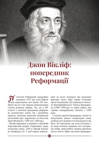 141
Реформація в Україні
П очатком Реформації традиційно
вважають 1517 рік, коли Мартін
Лютер оприлюднив свої відомі «95 тез».
Проте він не став першим невдоволеним
станом розвитку церкви. Так, ще у XIV
столітті з цілісною програмою реформи
як догматичних основ, так і релігійних
практик, виступив видатний англійський
політичний діяч, перекладач та богослов
Джон Вікліф (бл. 1320-тих–1384 рр.).
Вікліф народився у великій та заможній
йоркширській родині. Отримавши гарну
початкову освіту, 1345 р. Вікліф вступає
до Оксфорда [1]. У цей період найсиль-
ніше на нього вплинули два незалежні
фактори: книга «Про справу Господню
проти пелагіанців» [2] тодішнього єписко-
па Кентерберійського Томаса Брадварді-
на (1290–1349 рр.) та чорна смерть, яка
стрімко поширювалась Англією з 1348
року.
У своєму трактаті Брадвардін, слідом за
Августином, рішуче заперечував повну
свободу волі людини та її незалежність від
Бога: він наполягав, що воля Господня є
не лише основою творіння, але і детермі-
нує вибір, який робить людина протягом
всього життя. Ефект від книги Брадварді-
Джон Вікліф:
попередник
Реформації
 