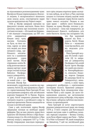 142
Реформація в Україні
на підсилювався розповсюдженням чуми:
Вікліф все більше переконувався у безсил-
лі людини, її неспроможності визначати
свою власну долю, спостерігаючи марні
зусилля врятуватися від Чорної смерті.
1356 р. Вікліф завершив навчання на
факультеті вільних мистецтв. Назва його
диплому свідчила про посилення есхато-
логічних поглядів – «Останній вік Церкви».
У ній ліценціат стверджував, що XIV сто-
ліття завершиться
Кінцем світу: чума,
наслана Господом,
не була, на його по-
гляд, карою за гріхи
всіх людей, але лише
негідного кліру, зде-
більшого неосвіче-
ного та з сумнівною
репутацією серед
своєї пастви. Після
отримання освіти Ві-
кліф розпочав викла-
дацьку кар’єру і дуже
скоро очолив коледж
Бейлліол Оксфорд-
ського університету.
1374 р. розпочав-
ся новий етап – по-
літичний. Вікліф був
включений у королівську комісію від пар-
ламенту Англії [3], яка працювала у Брюг-
ге з представниками Папи Григорія ХІ над
улагодженням конфлікту між англійським
королем Едвардом ІІІ та Папою. Король
та уряд Англії опиралися рішенню Папи
стягувати податок з англійського кліру та
практиці призначень Папою кандидатів на
посади в англійській церкві.
Саме у цей, політичний, період Вікліф
сформував погляди на необхідні церкві
реформи. Про це вже свідчать перші його
трактати «De Dominio Divino» («Про Боже-
ственну владу») та «De civili dominio» («Про
світську владу»), завершені 1377 р. У них
Вікліф стверджував: внаслідок первород-
ного гріха людина втратила право володі-
ти чим-небудь, як це було у Раю; відтепер
владою та статками людину наділяє лише
Бог і тільки праведні перед Богом мають
право чимось володіти. Людина ж має
одне право – любити свого ближнього.
Церква, на думку Вікліфа, потопає у грі-
ху та розкоші – вона має повернутись до
євангельської бідності, позбувшись усіх
своїх багатств. Цьому має посприяти той,
хто був наділений
владою від Бога –
король Англії. Влада
Папи ж – незаконна
та не йде від Бога, але
від людських уста-
новлень.
Папа Григорій засу-
див 18 статей з трак-
татів [4] та напра-
вив до університету
Оксфорда п’ять копій
булли проти Вікліфа
(по одній для єписко-
па Кентерберійсько-
го, єпископа Лондо-
на, короля Едварда
ІІІ, канцлера Англії та
Університету), вима-
гаючи, в свою чергу,
університет розібратись з «єретичними»
поглядами теолога. Правління універси-
тету Оксфорда було незадоволене втру-
чанням Папи у свої справи. До цього не-
вдоволення додалось ще заступництво
королівського дому за Вікліфа, тому вирок
був м’яким: заборона публічно висловлю-
ватись та проповідувати.
Папа Григорій не встиг опротестувати
рішення університетської ради: він помер
1378 р. З його смертю для Католицької
церкви наступив один із найбільш склад-
них періодів існування – Велика Схизма,
коли були обрані одразу два Папи – Урбан
VI в Римі та Климент VII, який повернувся
до Авіньйону. У цей час англійський уряд
 