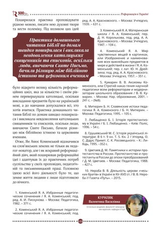 153
Реформація в Україні
Поширилася практика проповідувати
рідною мовою, писати нею духовні твори
та вести полеміку. Під впливом цих ідей
було відкрито велику кількість реформа-
ційних шкіл, яка за кількістю і своїм рів-
нем перевершувала католицькі, оскільки
викладання предметів було на українській
мові, а до навчання допускалися всі, хто
хотів вчитися. Практика домашнього чи-
тання Біблії по домам швидко поширила-
ся і викликала невдоволення католицьких
священників та єпископів, оскільки люди,
вивчаючи Святе Письмо, бачили різни-
цю між біблійною істиною та церковним
вченням.
Отже, Ян Амос Коменський відзначився
на слов’янських землях не тільки як педа-
гог-новатор, але і як яскравий реформаці-
йний діяч, який поширював реформаційні
ідеї і адаптував їх до практичних потреб
суспільства у своїх проповідях, педагогіч-
ній та письменницький праці. Головною
ідеєю всієї його діяльності було те, що
земне життя людини є лише підготовкою
до вічного.
1. Коменський Я. А. Избранные педагоги-
ческие сочинения / Я. А. Коменський; под.
ред. А. И. Пискунова. – Москва: Педагогика,
1982. – 371 с.
2. Коменський Я. А. Избранные педагоги-
ческие сочинения / Я. А. Коменський; под.
ред. А. А. Красновского. – Москва: Учпедгиз,
1939. – 631 с.
3. Коменський Я. А. Материнская
школа / Я. А. Коменський; пер.
Д. Н. Королькова, под. ред. А. А.
Красновского. – Москва: Учпедгиз,
1947. – 104 с.
4. Коменський Я. А. Мир
чувственных вещей в картинках,
или Изображение и наименова-
ние всех важнейших предметов в
мире и действий в жизни / Я. А. Ко-
менський; пер. с лат. Ю. Н. Дрей-
зина; под. ред. А. А. Красновского.
– Москва: Учпедгиз, 1957. – 351 с.
5. Кумарин В. В. Аксиомы Ко-
менского, или Строгий наказ гения научной
педагогики всем реформаторам и модерни-
заторам школьного образования / В. В. Ку-
марин. – Москва: Нар. образование, 2001. –
241 с. – (№8).
6. Митюрин Б. Н. Славянские истоки педа-
гогики Я. А. Коменского / Б. Н. Митюрин. –
Москва: Педагогика, 1995. – 105 с.
7. Любащенко Б. І. Історія протестантиз-
му в Україні / Б. І. Любащенко. – Київ: Поліс,
1996. – 54 с.
8. Грушевський M. C. Історія української лі-
тератури: В 6 т. 9 кн. Т. 5. Кн. 2 / Упоряд. О.
С. Дідух; Приміт. С. К. Росовецького. – К.: Ли-
бідь, 1995. –352 с.
9. Цветаев Д. М. Памятники к истории про-
тестантства в России. Протестантство и про-
тестанты в России до эпохи преобразований
/ Д. М. Цветаев. – Москва: Педагогика, 1988.
– 427 с.
10. Нероба В. В. Діяльність церкви «чесь-
ких братів» в Україні в XV–XVII ст. / В. В. Неро-
ба // Газета «Путь». – 2015.
Практика домашнього
читання Біблії по домам
швидко поширилася і викликала
невдоволення католицьких
священників та єпископів, оскільки
люди, вивчаючи Святе Письмо,
бачили різницю між біблійною
істиною та церковним вченням
КУРИЛЯК
Валентина Василівна
Острозька академія, факультет міжнарод-
них відносин, кафедра історії
 