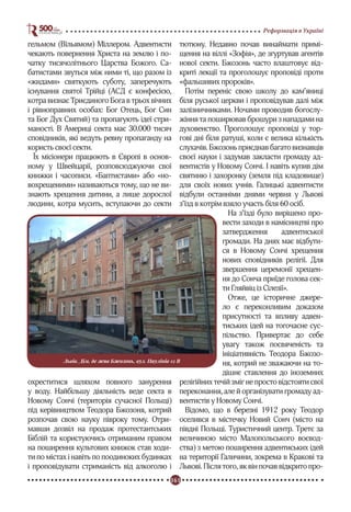 161
Реформація в Україні
гельмом (Вїльямом) Міллером. Адвентисти
чекають повернення Христа на землю і по-
чатку тисячолітнього Царства Божого. Са-
батистами звуться між ними ті, що разом із
«жидами» святкують суботу, заперечують
існування святої Трійці (АСД є конфесією,
котра визнає Триєдиного Бога в трьох вічних
і рівноправних особах: Бог Отець, Бог Син
та Бог Дух Святий) та пропагують ідеї стри-
маності. В Америці секта має 30.000 тисяч
сповідників, які ведуть ревну пропаганду на
користь своєї секти.
Їх місіонери працюють в Європі в основ-
ному у Швейцарії, розповсюджуючи свої
книжки і часописи. «Баптистами» або «но-
вохрещеними» називаються тому, що не ви-
знають хрещення дитини, а лише дорослої
людини, котра мусить, вступаючи до секти
охреститися шляхом повного занурення
у воду. Найбільшу діяльність веде секта в
Новому Сончі (територія сучасної Польщі)
під керівництвом Теодора Бжозоня, котрий
розпочав свою науку півроку тому. Отри-
мавши дозвіл на продаж протестантських
Біблій та користуючись отриманим правом
на поширення культових книжок став ходи-
ти по містах і навіть по поодиноких будинках
і проповідувати стриманість від алкоголю і
тютюну. Недавно почав винаймати примі-
щення на віллі «Зофія», де згуртував агентів
нової секти. Бжозонь часто влаштовує від-
криті лекції та проголошує проповіді проти
«фальшивих пророків».
Потім переніс свою школу до кам’яниці
біля руської церкви і проповідував далі між
залізничниками. Ночами проводив богослу-
жіння та поширював брошури з нападами на
духовенство. Проголошує проповіді у тор-
гові дні біля ратуші, коли є велика кількість
слухачів.Бжозоньприєднавбагатовизнавців
своєї науки і задумав закласти громаду ад-
вентистів у Новому Сончі. І навіть купив дім
святиню і захоронку (земля під кладовище)
для своїх нових учнів. Галицькі адвентисти
відбули останніми днями червня у Львові
з’їзд в котрім взяло участь біля 60 осіб.
На з’їзді було вирішено про-
вести заходи в намісництві про
затвердження адвентиської
громади. На днях має відбути-
ся в Новому Сончі хрещення
нових сповідників релігії. Для
звершення церемонії хрещен-
ня до Сонча приїде голова сек-
ти Гляйвіц із Сілезії».
Отже, це історичне джере-
ло є переконливим доказом
присутності та впливу адвен-
тиських ідей на тогочасне сус-
пільство. Привертає до себе
увагу також посвяченість та
ініціативність Теодора Бжозо-
ня, котрий не зважаючи на то-
дішнє ставлення до іноземних
релігійних течій зміг не просто відстояти свої
переконання, але й організувати громаду ад-
вентистів у Новому Сончі.
Відомо, що в березні 1912 року Теодор
оселився в містечку Новий Сонч (місто на
півдні Польщі. Туристичний центр. Третє за
величиною місто Малопольського воєвод-
ства) з метою поширення адвентиських ідей
на території Галичини, зокрема в Кракові та
Львові. Після того, як він почав відкрито про-
Львів. Дім, де жив Бжозонь, вул. Паулінів 12 В
 