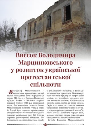 170
Реформація в Україні
Внесок Володимира
Марцинковського
у розвиток української
протестантської
спільноти
Володимир Марцинковський –
письменник, проповідник, вчений,
теолог, громадський діяч – народився 28
серпня 1884 р. у с. Дермань Волинської
губернії. Батько – Филимон Марцин-
ковський (помер 1915 р.), зросійщений
поляк, був землеміром. Мама – Наталія
Марцинковська (померла 1923 р.), родом
із Волині, була донькою православного
священика Якова Майбороди і походила із
давнього українського роду [6]. Хлопчик
отримав різностороннє виховання. По-
божна мати, яка часто відвідувала службу
у дерманському монастирі, а також ді-
дусь-священик прищепили Володимиру,
якщо й не живу віру, яку він відкриє у собі
пізніше, то, принаймні, цінування цер-
кви, моральної чистоти, християнського
способу життя, любов до Слова Божого.
Окрім того, мама, яка завжди говорила
українською, пересипаючи свою мову ба-
гатством народних приказок і прислів’їв,
часто співала українські народні пісні,
заклала, приспане в юначі роки, відчуття
спорідненості з малою батьківщиною.
Служба Филимона Марцинковського
 