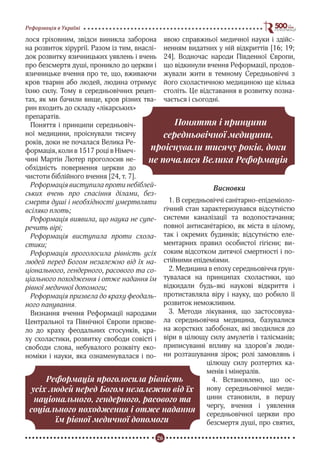 26
Реформація в Україні
лося гріховним, звідси виникла заборона
на розвиток хірургії. Разом із тим, внаслі-
док розвитку язичницьких уявлень і вчень
про безсмертя душі, проникло до церкви і
язичницьке вчення про те, що, вживаючи
кров тварин або людей, людина отримує
їхню силу. Тому в середньовічних рецеп-
тах, як ми бачили вище, кров різних тва-
рин входить до складу «лікарських»
препаратів.
Поняття і принципи середньовіч-
ної медицини, проіснували тисячу
років, доки не почалася Велика Ре-
формація, коли в 1517 році в Німеч-
чині Мартін Лютер проголосив не-
обхідність повернення церкви до
чистоти біблійного вчення [24, т. 7].
Реформація виступила проти небіблей-
ських вчень про спасіння ділами, без-
смертя душі і необхідності умертвляти
всіляко плоть;
Реформація виявила, що наука не супе-
речить вірі;
Реформація виступила проти схола-
стики;
Реформація проголосила рівність усіх
людей перед Богом незалежно від їх на-
ціонального, гендерного, расового та со-
ціального походження і отже надання їм
рівної медичної допомоги;
Реформація призвела до краху феодаль-
ного панування.
Визнання вчення Реформації народами
Центральної та Північної Європи призве-
ло до краху феодальних стосунків, кра-
ху схоластики, розвитку свободи совісті і
свободи слова, небувалого розквіту еко-
номіки і науки, яка ознаменувалася і по-
явою справжньої медичної науки і здійс-
ненням видатних у ній відкриттів [16; 19;
24]. Водночас народи Південної Європи,
що відкинули вчення Реформації, продов-
жували жити в темному Середньовіччі з
його схоластичною медициною ще кілька
століть. Це відставання в розвитку позна-
чається і сьогодні.
Висновки
1. В середньовіччі санітарно-епідеміоло-
гічний стан характеризувався відсутністю
системи каналізації та водопостачання;
повної антисанітарією, як міста в цілому,
так і окремих будинків; відсутністю еле-
ментарних правил особистої гігієни; ви-
соким відсотком дитячої смертності і по-
стійними епідеміями.
2. Медицина в епоху середньовіччя ґрун-
тувалася на принципах схоластики, що
відкидали будь-які наукові відкриття і
протиставляла віру і науку, що робило її
розвиток неможливим.
3. Методи лікування, що застосовува-
ла середньовічна медицина, базувалися
на жорстких забобонах, які зводилися до
віри в цілющу силу амулетів і талісманів;
приписуванні впливу на здоров’я люди-
ни розташування зірок; ролі замовлянь і
цілющу силу розтертих ка-
менів і мінералів.
4. Встановлено, що ос-
нову середньовічної меди-
цини становили, в першу
чергу, вчення і уявлення
середньовічної церкви про
безсмертя душі, про святих,
Поняття і принципи
середньовічної медицини,
проіснували тисячу років, доки
не почалася Велика Реформація
Реформація проголосила рівність
усіх людей перед Богом незалежно від їх
національного, гендерного, расового та
соціального походження і отже надання
їм рівної медичної допомоги
 