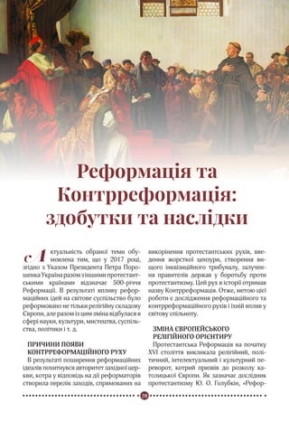 28
Реформація в Україні
Реформація та
Контрреформація:
здобутки та наслідки
А ктуальність обраної теми обу-
мовлена тим, що у 2017 році,
згідно з Указом Президента Петра Поро-
шенкаУкраїнаразомзіншимипротестант-
ськими країнами відзначає 500-річчя
Реформації. В результаті впливу рефор-
маційних ідей на світове суспільство було
реформовано не тільки релігійну складову
Європи, але разом із цим зміна відбулася в
сфері науки, культури, мистецтва, суспіль-
ства, політики і т. д.
ПРИЧИНИ ПОЯВИ
КОНТРРЕФОРМАЦІЙНОГО РУХУ
В результаті поширення реформаційних
ідеалів похитнувся авторитет західної цер-
кви, котра у відповідь на дії реформаторів
створила перелік заходів, спрямованих на
викорінення протестантських рухів, вве-
дення жорсткої цензури, створення ви-
щого інквізиційного трибуналу, залучен-
ня правителів держав у боротьбу проти
протестантизму. Цей рух в історії отримав
назву Контрреформація. Отже, метою цієї
роботи є дослідження реформаційного та
контрреформаційного рухів і їхній вплив у
світову спільноту.
ЗМІНА ЄВРОПЕЙСЬКОГО
РЕЛІГІЙНОГО ОРІЄНТИРУ
Протестантська Реформація на початку
XVI століття викликала релігійний, полі-
тичний, інтелектуальний і культурний пе-
реворот, котрий призвів до розколу ка-
толицької Європи. Як зазначає дослідник
протестантизму Ю. О. Голубкін, «Рефор-
 