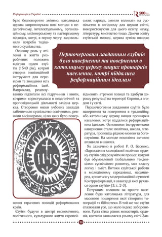 30
Реформація в Україні
було безповоротно змінено, католицька
церква запропонувала нові методи в пе-
дагогічному, інтелектуальному, організа-
ційному, місіонерському та пасторському
підходах, котрі, в першу чергу, задоволь-
няли потреби тодіш-
нього суспільства.
Основну роль у вті-
ленні в життя роз-
роблених положень
відіграв орден єзуї-
тів (1540 рік), котрий
створив інквізиційний
інструмент для пере-
вірки та знищення всіх
реформаційних ідей.
Наприклад, рецензу-
ванню підлягали всі підручники і книги,
котрими користувалася в педагогічній та
проповідницькій діяльності західна цер-
ква. Створення низки учбових закладів
забезпечило суспільство освіченими, рев-
ними місіонерами, цілю яких було повер-
нення втрачених позицій реформованих
країн.
Єзуїти будучи в центрі економічного,
політичного, культурного життя європей-
ських народів, змогли впливати на сус-
пільство в вигідному для церкви світлі,
використовуючи для цього освіту, науку,
літературу, мистецтво тощо. Даючи освіту
єзуїтській молоді, церква зуміла швидко
відновити втрачені позиції та здобути хо-
рошу репутації на території Європи, а зго-
дом і у світі.
Першочерговим завданням єзуїтів було
навернення та повернення в традиційну,
або католицьку церкву вищих прошарків
населення, котрі піддалися реформацій-
ним ідеалам. Основними інструментами
навернення стали: політика, школа, літе-
ратура, проповідь рідною мовою та бого-
служіння. На молоде покоління активно
впливали в школах.
Як зазначено в роботі Р. О. Басенко,
«Зародження молодіжної політики орде-
ну єзуїтів слід розуміти як процес, котрий
був обумовлений глобальними тенден-
ціями суспільного розвитку, мав власну
логіку і зміст. Витоки єзуїтської роботи
в молодіжному середовищі, насампе-
ред, криються у модернізаційній сутності
Контрреформації, в авангарді якої рухав-
ся орден єзуїтів» [3, с. 2-3].
Потужним впливом на просте насе-
лення була католицька література, для
масового поширення якої створили ти-
пографії та бібліотеки. В той же час єзуїти
спалювали усе, що мало індекс забороне-
ного. Густа сітка різних монастирів, орде-
нів, костелів заявилася в усьому світі. Зав-
Першочерговим завданням єзуїтів
було навернення та повернення в
католицьку церкву вищих прошарків
населення, котрі піддалися
реформаційним ідеалам
 