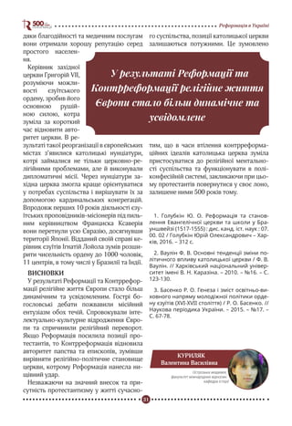 31
Реформація в Україні
дяки благодійності та медичним послугам
вони отримали хорошу репутацію серед
простого населен-
ня.
Керівник західної
церкви Григорій VII,
розуміючи можли-
вості єзуїтського
ордену, зробив його
основною рушій-
ною силою, котра
зуміла за короткий
час відновити авто-
ритет церкви. В ре-
зультаті такої реорганізації в європейських
містах з’явилися католицькі нунціатури,
котрі займалися не тільки церковно-ре-
лігійними проблемами, але й виконували
дипломатичні місії. Через нунціатури за-
хідна церква змогла краще орієнтуватися
у потребах суспільства і вирішувати їх за
допомогою кардинальських конгрегацій.
Впродовж перших 10 років діяльності єзу-
їтських проповідників-місіонерів під пиль-
ним керівництвом Франциска Ксаверія
вони перетнули усю Євразію, досягнувши
території Японії. Відданий своїй справі ке-
рівник єзуїтів Ігнатій Лойола зумів розши-
рити чисельність ордену до 1000 чоловік,
11 центрів, в тому числі у Бразилії та Індії.
ВИСНОВКИ
У результаті Реформації та Контррефор-
мації релігійне життя Європи стало більш
динамічним та усвідомленим. Гострі бо-
гословські дебати пожвавили місійний
ентузіазм обох течій. Спровокували інте-
лектуально-культурне відродження Євро-
пи та спричинили релігійний переворот.
Якщо Реформація посилила позиції про-
тестантів, то Контрреформація відновила
авторитет папства та епископів, зумівши
вирівняти релігійно-політичне становище
церкви, котрому Реформація нанесла ни-
щівний удар.
Незважаючи на значний внесок та при-
сутність протестантизму у житті сучасно-
го суспільства, позиції католицької церкви
залишаються потужними. Це зумовлено
тим, що в часи втілення контрреформа-
ційних ідеалів католицька церква зуміла
пристосуватися до релігійної ментально-
сті суспільства та функціонувати в полі-
конфесійній системі, закликаючи при цьо-
му протестантів повернутися у своє лоно,
залишене ними 500 років тому.
1. Голубкін Ю. О. Реформація та станов-
лення Евангелічної церкви та школи у Бра-
уншвейзі (1517-1555) : дис. канд. іст. наук : 07.
00. 02 / Голубкін Юрій Олександрович – Хар-
ків, 2016. – 312 с.
2. Ваулін Ф. В. Основні тенденції зміни по-
літичного впливу католицької церкви / Ф. В.
Ваулін. // Харківський національний універ-
ситет імені В. Н. Каразіна. – 2010. – №16. – С.
123-130.
3. Басенко Р. О. Генеза і зміст освітньо-ви-
ховного напряму молодіжної політики орде-
ну єзуїтів (ХVІ-XVII століття) / Р. О. Басенко. //
Наукова періодика України. – 2015. – №17. –
С. 67-78.
У результаті Реформації та
Контрреформації релігійне життя
Європи стало більш динамічне та
усвідомлене
КУРИЛЯК
Валентина Василівна
Острозька академія,
факультет міжнародних відносин,
кафедра історії
 
