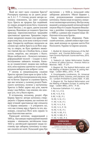 35
Реформація в Україні
Який же зміст мало служіння Христа?
Розгорнуту відповідь на це дають розді-
ли 5, 6 і 7. У п’ятому розділі автори ка-
техізису пояснюють, що зміст служіння
Ісуса Христа як пророка був подвійний:
по-перше, розкрити волю Бога, тлумачачи
Святе Письмо, і, по-друге, даючи власний
приклад. Відповідно до поданого Христом
прикладу переосмислюються традиційні
християнські практики: Хрещення (через
повне занурення) людині слід приймати у
дорослому віці, коли вона осягнула істини
віри; Євхаристія необхідно відзначати як
спомин про любов Христа (а не Його жер-
тву та смерть, як було прийнято вважа-
ти). Святий Дух не є Особою Бога, а лише
силою, енергією, яка виходить з Нього.
Щодо свободи волі – болючого питання у
реформаційній теології – Соцціні та його
послідовники займають позицію, близь-
ку до гуманістичної: людина має свободу
волі, вона наділена здатністю та достатнім
розумом вибирати між добром і злом .
У своєму ж священицькому служінні
Христос пролив Свою кров за гріхи та Во-
скрес, щоби бути посередником між людь-
ми та Богом. Царське ж служіння Христа,
про яке читаємо у сьомому розділі Раків-
ського катехізису, полягає у наступному:
Христос із Небес царює над усім, маючи
владу і над Небом, і над землею; він захи-
щає усіх, хто у Нього вірить .
В останньому, восьмому, розділі «Про
Церкву Христа» автори катехізису ствер-
джують: є Церква видима, що охоплює всі
вірні істинній християнські вірі спільноти
та Церква невидима – її утворюють всі,
«хто має істинну віру в Христа та хто, від-
повідно, слухається Його всім серцем та
веде благочестиве життя».
Раківський катехізис, видрукований у
1605 р., був швидко перекладений іншими
мовами – німецькою, англійською тощо.
1652 р. англійський парламент видав по-
станову про заборону катехізису та нака-
зав спалити всі копії. Польський уряд був
наступним – у 1656 р. польський сейм
заборонив діяльність «Малої Церкви» і,
отже, розповсюдження социніанського
катехізису. Однак владі не вдалось знищи-
ти всі екземпляри катехізису. Він був знову
виданий у допрацьованій латинській версії
онуком Фаусто Соцціні Анджеєм Вишова-
тим у релігійно толерантних Нідерландах
в 1680 р. у рамках вже згаданої вище «Бі-
бліотеки польських братів».
Таким чином було збережено Раків-
ський катехізис, єдиний символ віри соци-
ніан, який вплинув на духовне життя Речі
Посполитої, України та Європи загалом.
1. Mullett M. Historical Dictionary of the Ref-
ormation and Counter-Reformation. – Lan-
ham-Toronto-Plymouth: Scarecrow Press, 2010.
– P. 428.
2. Tedeschi J.A. Italian Reformation Studies
in Honor of Laelius Socinus. –Firenze: Felice Le
Monnier, 1965. – P. 271.
3. Biagioni M. The Radical Reformation and
the Making of Modern Europe: A Lasting Her-
itage. – Leiden: BRILL, 2016. – P. 40.
4. Encyclopaedia Londinensis, Or, Universal
Dictionary of Arts, Sciences, and Literature. Vol.
23. – London: Printed for G. Jones,1828. – P. 320.
5. Biagioni M. The Radical Reformation and
the Making of Modern Europe: A Lasting Her-
itage. – Leiden: BRILL, 2016. – P. 65.
6. Racovian Cathehism. Ч. І., вступ.
7. RC. Ч. І., Р. ІІ.
8. RC. Ч. ІІ., Р. ІІ.
9. RC. Ч. ІІІ., Р. І.
10. RC. Ч. IV., Р. І.
11. RC. Ч. IV., Р. І.
12. RC. Ч. V., Р. 6.
13. RC. Ч. V., Р. 10.
14. RC. Ч. VІ., Р. І.
15. RC. Ч. VІІ., Р. І.
16. RC. Ч. VІІІ., Р. 1.
17. RC. Ч. VІІІ., Р. 4.
КОВБАСЮК
Стефанія Андріївна
кандидат історичних наук, історик 1-ої
категорії НДЧ історичного факультету КНУ,
асистент кафедри історії мистецтв
 