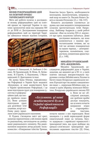 39
Реформація в Україні
ВПЛИВ РЕФОРМАЦІЙНИХ ІДЕЙ
НА ОСВІТНІЙ ПРОЦЕС
УКРАЇНСЬКОГО НАРОДУ
Мета цієї роботи полягає в досліджен-
ні впливу реформаційних ідей на освіт-
ній процес на території України та охо-
плює хронологічні межі від середини XIV
ст. до XVIII ст. Дослідженням поширення
реформаційних ідей на території Украї-
ни займалося чимало відомих істориків,
зокрема О. Левицький, Н. Любович І. Огі-
єнко, М. Грушевський, В. Нічик, В. Литви-
нова, Я. Стратій, С. Падокшина, І. Мали-
шевський, О. Драгоманов та інші.
На думку Івана Огієнка, передвісника-
ми Реформації в Україні були жидовілі:
«Безумовно, ці наші жидівствуючі були
в Україні провісниками Реформації, і це
вони підготували ґрунт для поширення гу-
ситства й реформа-
ційних ідей, що ско-
ро прийшли сюди»
[1]. Вони успішно
підготували ґрунт
для релігійної течії
социніан, котрі осо-
бливу увагу приді-
ляли освіті українського населення.
Н. Руднєв, з’ясовуючи зміст цієї єресі,
зазначав переплетення у ній вчення євреїв
та раціоналізму, наголошуючи на доміну-
ванні раціонального елементу. Під раціо-
налізмом жидовілих автор розуміє «воль-
номислія»: «Отвержение таїнства Троицы,
Божества Іисуса Христа, необходимости
воплощенія, иконопочитанія, неправиль-
ный взор на книги Св. Писанія Новаго За-
вета и писанія Отеческія» [2, с. 146-147].
Більшість дослідників схиляються до
думки, що саме жидовілі є попередниками
сучасних протестантських течій. Напри-
клад, Любомир Андрюсів у своїй роботі
зазначає: «Вже на початку ХVІ ст. відомо-
сті про єресь жидовілих губляться. Деякі
дослідники вважають, що вона
асимілюється з іншими про-
тестантськими течіями, які на
той час активно поширюються
на наших теренах, – антитрині-
таризмом, кальвінізмом, соці-
анством, елементами аріанства»
[2, с. 149].
МИХАЙЛО ГРУШЕВСЬКИЙ
ПРО «ЖИДОВІЛИХ»
Михайло Грушевський, до-
сліджуючи реформаційні рухи в Україні,
зазначив, що жидовілі ще в XV ст. у своїх
освітніх закладах використовували під-
ручники з логіки, Біблійні книги, Псалми та
багато інших білорусько-українською мо-
вою. В розділі про так званих «зжидовілих»
він пише: «…переклади біблійних книг, за-
ховані в однім збірнику віленської бібліо-
теки, білорусько-українського письма XVI
в. Вони не всі об-
слідувані докладно,
але зроблені пробні
досліди показують,
що ці книги почасти
виправлені згідно
із староєврейсь-
кими текстами,
почасти наново з них перекладені. Вони
заховують і у своїй перекладеній формі
синагогальний поділ на читання, бага-
то задержали з єврейської термінології і
транскрипції імен, яка дуже відбиває від
грецько-слов’янської транскрипції пра-
вославних церковних текстів» [3]. Отже,
«Безумовно, ці наші
жидівствуючі були в
Україні провісниками
Реформації»
 
