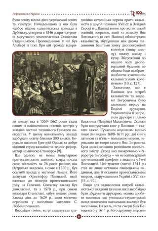 44
Реформація в Україні
були освіту відомі діячі української освіти
та культури. Найвідомішою із них була
«добре відома кальвіністська громада в
Дубецьку, утворена в 1546 р. при підтрим-
ці могутнього землевласника Станіслава
Стадницького. Проповідником у ній був
Альберт із Ілжі. При цій громаді відкри-
ли школу, яка в 1559-1562 роках стала
одним із найзначніших освітніх центрів у
західній частині тодішнього Руського во-
єводства. У цьому навчальному закладі
здобували освіту близько 300 юнаків. Ке-
рували школою Григорій Оршак та добре
відомий серед кальвіністів теолог-рефор-
матор Франческо Станкаро» [9].
Ще однією, не менш популярною
протестантською школою, котра почала
свою діяльність на 26 років раніше, ніж
Острозька академія, а саме в 1550 р., був
освітній заклад у містечку Ланцут. Його
заснував «Христофор Пілецький, який
належав до піонерів протестантського
руху на Галичині. Спочатку заклад був
двокласний, та з 1578 р., при синові
володаря Станіславі, набув вищого рівня.
Заклад діяв до 1629 р., коли містечко
перейшло у володіння католика С.
Любомирецького.
Внаслідок гонінь, котрі влаштувала тра-
диційна католицька церква проти кальві-
ністів у другій половині XVII ст. в Західній
Європі в с. Панівці виник протестантський
освітній осередок, який «з дозволу Яна
Потоцького (в селі Панівці) облаштували
кальвіністи, збудувавши між двома пів-
денними баштами замку двоповерховий
колегіум (вищу шко-
лу), нижчу школу і
кірху. Збережений до
нашого часу двопо-
верховий будинок по
обидва боки надбрам-
ної башти і є колишнім
кальвіністським коле-
гіумом» [10, с. 127].
Зазначимо, що в
Панівцях для потреб
кальвіністів та акаде-
мії Зигровичем було
засновано першу на
Поділлі друкарню.
Управителем її запро-
сили друкаря з Вільно
Вавжинця (Лавріна) Малаховича. Скільки
було видрукувано книг у Панівцях – ска-
зати важко. Сучасним науковцям відомо
лише сім видань 1608-1611 рр.: дві книги
латиною та п’ять – польською мовою, пе-
реважно це твори самого Яна Зигровича.
Крім однієї, всі книги релігійного полеміч-
ного змісту. Серед них виокремимо «Ра-
роротре Зиґровіуса – чи не найгостріший
протипанський памфлет з виданих у Речі
Посполитій. Цей трактат (лютий 1611 р.)
став не лише останнім панівецьким ви-
данням, але й останнім протестантським
твором, надрукованим в Україні в XVII ст.»
[11, с. 93].
Якщо для задоволення потреб кальві-
ністської академії та інших шкіл необхідно
було збудувати друкарню, можна зроби-
ти висновок що учнівсько-студентський
склад зазначених навчальних закладів був
чисельним. На жаль, після смерті Яна По-
тоцького у 1611 р. його дружину змусили
 