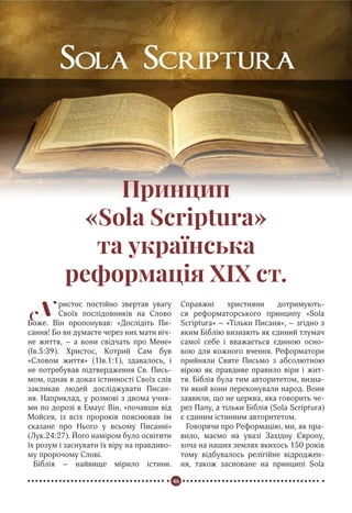 46
Реформація в Україні
Принцип
«Sola Scriptura»
та українська
реформація XIX ст.
Х ристос постійно звертав увагу
Своїх послідовників на Слово
Боже. Він пропонував: «Дослідіть Пи-
сання! Бо ви думаєте через них мати віч-
не життя, – а вони свідчать про Мене»
(Iв.5:39). Христос, Котрий Сам був
«Словом життя» (1Ів.1:1), здавалось, і
не потребував підтвердження Св. Пись-
мом, однак в доказ істинності Своїх слів
закликав людей досліджувати Писан-
ня. Наприклад, у розмові з двома учня-
ми по дорозі в Емаус Він, «почавши від
Мойсея, із всіх пророків пояснював їм
сказане про Нього у всьому Писанні»
(Лук.24:27). Його наміром було освітити
їх розум і заснувати їх віру на правдиво-
му пророчому Слові.
Біблія – найвище мірило істини.
Справжні християни дотримують-
ся реформаторського принципу «Sola
Scriptura» – «Тільки Писаня», – згідно з
яким Біблію визнають як єдиний тлумач
самої себе і вважається єдиною осно-
вою для кожного вчення. Реформатори
прийняли Святе Письмо з абсолютною
вірою як правдиве правило віри і жит-
тя. Біблія була тим авторитетом, визна-
ти який вони переконували народ. Вони
заявили, що не церква, яка говорить че-
рез Папу, а тільки Біблія (Solа Scriptura)
є єдиним істинним авторитетом.
Говорячи про Реформацію, ми, як пра-
вило, маємо на увазі Західну Європу,
хоча на наших землях якихось 150 років
тому відбувалось релігійне відроджен-
ня, також засноване на принципі Solа
 
