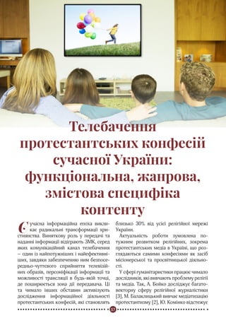 57
Реформація в Україні
Телебачення
протестантських конфесій
сучасної України:
функціональна, жанрова,
змістова специфіка
контенту
Cучасна інформаційна епоха викли-
кає радикальні трансформації хри-
стиянства. Виняткову роль у передачі та
наданні інформації відіграють ЗМК, серед
яких комунікаційний канал телебачення
– один із найпотужніших і найефективні-
ших, завдяки забезпеченню ним безпосе-
редньо-чуттєвого сприйняття телевізій-
них образів, персоніфікації інформації та
можливості трансляції в будь-якій точці,
де поширюється зона дії передавача. Ці
та чимало інших обставин активізують
дослідження інформаційної діяльності
протестантських конфесій, які становлять
близько 30% від усієї релігійної мережі
України.
Актуальність роботи зумовлена по-
тужним розвитком релігійних, зокрема
протестантських медіа в Україні, що роз-
глядаються самими конфесіями як засіб
місіонерської та просвітницької діяльно-
сті.
У сфері гуманітаристики працює чимало
дослідників, які вивчають проблему релігії
та медіа. Так, А. Бойко досліджує багато-
векторну сферу релігійної журналістики
[3], М. Балаклицький вивчає медіатизацію
протестантизму [2], Ю. Комінко відстежує
 