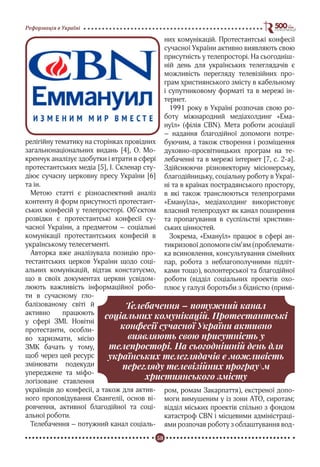 58
Реформація в Україні
релігійну тематику на сторінках провідних
загальнонаціональних видань [4], О. Мо-
кренчук аналізує здобутки і втрати в сфері
протестантських медіа [5], І. Скленар сту-
діює сучасну церковну пресу України [6]
та ін.
Метою статті є різноаспектний аналіз
контенту й форм присутності протестант-
ських конфесій у телепросторі. Об’єктом
розвідки є протестантські конфесії су-
часної України, а предметом – соціальні
комунікації протестантських конфесій в
українському телесегменті.
Авторка вже аналізувала позицію про-
тестантських церков України щодо соці-
альних комунікацій, відтак констатуємо,
що в своїх документах церкви усвідом-
люють важливість інформаційної робо-
ти в сучасному гло-
балізованому світі й
активно працюють
у сфері ЗМІ. Новітні
протестанти, особли-
во харизмати, місію
ЗМК бачать у тому,
щоб через цей ресурс
змінювати подекуди
упереджене та міфо-
логізоване ставлення
українців до конфесії, а також для актив-
ного проповідування Євангелії, основ ві-
ровчення, активної благодійної та соці-
альної роботи.
Телебачення – потужний канал соціаль-
них комунікацій. Протестантські конфесії
сучасної України активно виявляють свою
присутність у телепросторі. На сьогодніш-
ній день для українських телеглядачів є
можливість перегляду телевізійних про-
грам християнського змісту в кабельному
і супутниковому форматі та в мережі ін-
тернет.
1991 року в Україні розпочав свою ро-
боту міжнародний медіахолдинг «Ема-
нуїл» (філія CBN). Мета роботи асоціації
– надання благодійної допомоги потре-
буючим, а також створення і розміщення
духовно-просвітницьких програм на те-
лебаченні та в мережі інтернет [7, с. 2-а].
Здійснюючи різновекторну місіонерську,
благодійницьку, соціальну роботу в Украї-
ні та в країнах пострадянського простору,
в які також транслюються телепрограми
«Емануїла», медіахолдинг використовує
власний телепродукт як канал поширення
та пропагування в суспільстві християн-
ських цінностей.
Зокрема, «Емануїл» працює в сфері ан-
тикризової допомоги сім’ям (проблемати-
ка всиновлення, консультування сімейних
пар, робота з неблагополучними підліт-
ками тощо), волонтерської та благодійної
роботи (відділ соціальних проектів охо-
плює у галузі боротьби з бідністю (примі-
ром, ромам Закарпаття), екстреної допо-
моги вимушеним у із зони АТО, сиротам;
відділ міських проектів спільно з фондом
катастроф CBN і місцевими адміністраці-
ями розпочав роботу з облаштування вод-
Телебачення – потужний канал
соціальних комунікацій. Протестантські
конфесії сучасної України активно
виявляють свою присутність у
телепросторі. На сьогоднішній день для
українських телеглядачів є можливість
перегляду телевізійних програум
християнського змісту
 