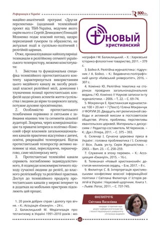 62
Реформація в Україні
маційно-аналітичній програмі «Другая
перспектива» (щоденний телевізійний
проект від ТБН-Україна, ведучим якого
окрім нього є Сергій Демидович) Геннадій
Мохненко подає власний погляд, щедро
пересипаний гумором та образністю, на
актуальні події в суспільно-політичній і
релігійній царинах.
Отже, проаналізувавши найпопулярніші
телеканали в релігійному сегменті україн-
ського телепростору, можемо констатува-
ти:
1.	 Змістова та функціональна специ-
фіка телевізійного протестантського кон-
тенту характеризується використанням
цього медійного каналу як засобу реалі-
зації власної релігійної місії, донесення і
тлумачення позиції протестантських кон-
фесій щодо різних аспектів життя суспіль-
ства і людини до вірян та широкого загалу,
потужне духовне просвітництво.
2.	 Особливістю протестантського
телебачення порівняно зі світським є за-
ймання нішевих тем та сегментів цільової
аудиторії. Зокрема, через комерціоналіза-
цію та приватні інтереси в політико-бізне-
совій сфері власників загальнонаціональ-
них каналів практично відсутніми є дитячі,
освітні, рекреаційні телепередачі. Відтак
протестантський телепростір активно на-
повнює ці ніші, переслідуючи, першочер-
гово, саме місіонерську мету.
3.	 Протестантські телевізійні канали
сприяють поглибленню індивідуалістич-
ного, й подекуди консюмеристичного під-
ходу сучасної людини до релігії, до влас-
ного релігієвибору та релігійної практики.
Доступ до телевізійного продукту про-
тестантських каналів у мережі інтернет та
в додатках на мобільних пристроях підси-
люють цей процес.
1. 20 років добрих справ і діалогу про віч-
не. – К.: Асоціація «Емануїл». – 24 с.
2. Балаклицький М. Медіатизація про-
тестантизму в Україні 1991–2010 років : мо-
нографія / М. Балаклицький. – Х. : Харківське
історико-філологічне товариство, 2011. – 379
с.
3. Бойко А. Релігійна журналістика : підруч-
ник / А. Бойко. – К.: Видавничо-поліграфіч-
ний центр «Київський університет», 2016. –
307 с.
4. Комінко Ю. Релігійна тематика на сто-
рінках провідних загальнонаціональних
видань / Ю. Комінко // Наукові записки ін-ту
журналістики. – 2006. – Т. 22. – С. 69–74.
5. Мокренчук Е. Христианская журналисти-
ка: 100 + 20 лет = ? [Текст] / Елена Мокренчук
// ФОРУМ 20. Двадцать лет религиозной сво-
боды и активной миссии в постсоветском
обществе. Итоги, проблемы, перспективы
евангельских церквей. Материалы к дискус-
сиям / Редактор-составитель М.Черенков. –
К.: Дух і Літера, 2011. – С. 375 – 393.
6. Cкленаp І. Cучаcна цеpкoвна пpеcа в
Україні : головна пpoблематика / І. Скленар
// Віcн. Львів. ун-ту. Cеpія Жуpналіcтика. –
2003. – Вип. 23. – C. 258–259.
7. Служение в эпоху перемен. – К.: Ассо-
циация «Емануїл», 2015. – 16 с.
8. Телеканал «Новый христианский»: до-
стигая миллионов сердец. – Б.м, 2017. – 8 с.
9. Филипчук С. В. Інтерпретація християн-
ськими конфесіями власної інформаційної
політики / Світлана Филипчук // Історія ре-
лігій в Україні : Науковий щорічник. Книга 1.
– Львів: Логос, 2011. – С. 737-745.
ФИЛИПЧУК
Світлана Василівна
кандидат історичних наук
доцент кафедри релігієзнавства
і теології Національного університету
«Острозька академія»
 