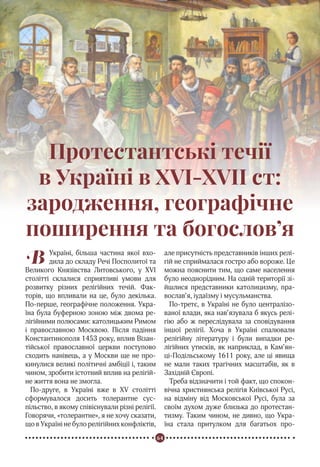 64
Реформація в Україні
В Україні, більша частина якої вхо-
дила до складу Речі Посполитої та
Великого Князівства Литовського, у XVI
столітті склалися сприятливі умови для
розвитку різних релігійних течій. Фак-
торів, що впливали на це, було декілька.
По-перше, географічне положення. Укра-
їна була буферною зоною між двома ре-
лігійними полюсами: католицьким Римом
і православною Москвою. Після падіння
Константинополя 1453 року, вплив Візан-
тійської православної церкви поступово
сходить нанівець, а у Москви ще не про-
кинулися великі політичні амбіції і, таким
чином, зробити істотний вплив на релігій-
не життя вона не змогла.
По-друге, в Україні вже в XV столітті
сформувалося досить толерантне сус-
пільство, в якому співіснували різні релігії.
Говорячи, «толерантне», я не хочу сказати,
що в Україні не було релігійних конфліктів,
але присутність представників інших релі-
гій не сприймалася гостро або вороже. Це
можна пояснити тим, що саме населення
було неоднорідним. На одній території зі-
йшлися представники католицизму, пра-
вослав’я, іудаїзму і мусульманства.
По-третє, в Україні не було централізо-
ваної влади, яка нав’язувала б якусь релі-
гію або ж переслідувала за сповідування
іншої релігії. Хоча в Україні спалювали
релігійну літературу і були випадки ре-
лігійних утисків, як наприклад, в Кам’ян-
ці-Подільському 1611 року, але ці явища
не мали таких трагічних масштабів, як в
Західній Європі.
Треба відзначити і той факт, що спокон-
вічна християнська релігія Київської Русі,
на відміну від Московської Русі, була за
своїм духом дуже близька до протестан-
тизму. Таким чином, не дивно, що Укра-
їна стала притулком для багатьох про-
Протестантські течії
в Україні в XVI-XVII ст:
зародження, географічне
поширення та богослов’я
 