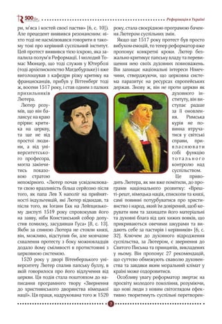 7
Реформація в Україні
ри, м’яса і костей своєї пастви» [6, с. 10]).
Але прецедент виявився резонансним: ні-
хто тоді не насмілювався говорити в тако-
му тоні про керівний суспільний інститут.
Цей протест виявився тією іскрою, яка за-
палила полум’я Реформації. І молодий То-
мас Мюнцер, що тоді служив у Ютербозі
(тоді архієпископство Магдебурзьке) і вже
виголошував з кафедри різку критику на
францисканців, прибув у Віттенберг тоді
ж, восени 1517 року, і став одним з палких
прихильників
Лютера.
Лютер розу-
мів, що він ба-
лансує на краю
прірви: крити-
ка на церкву,
та ще не від
простої люди-
ни, а від уні-
верситетсько-
го професора,
могла закінчи-
тись показо-
вою стратою
непокірного. «Лютер почав усвідомлюва-
ти свою вразливість більш серйозно після
того, як папа Лев Х наполіг на прийнят-
ності індульгенцій, які Лютер відкидав, та
після того, як Іоганн Екк на Лейпцизько-
му диспуті 1519 року спровокував його
на заяву, ніби Констанський собор допу-
стив помилку, засудивши Гуса» [8, с. 13].
Якби за спиною Лютера не стояли князі,
він, можливо, відступив би, але мовчазне
схвалення протесту з боку можновладців
додало йому сміливості в протистоянні з
церковною системою.
1520 року у дворі Вітенберзького уні-
верситету Лютер спалив папську буллу, в
якій говорилося про його відлучення від
церкви. Ця подія стала поштовхом до на-
писання програмного твору «Звернення
до християнського дворянства німецької
нації». Ця праця, надрукована того ж 1520
року, стала своєрідною програмою бачен-
ня Лютером суспільних змін.
Якщо ще 1517 року протест був просто
вибухом емоцій, то тепер реформатор вже
пропонує конкретні кроки. Лютер без-
жально критикує папську владу та переви-
щення нею своїх духовних повноважень.
Він захищає національні інтереси Німеч-
чини, стверджуючи, що церковна систе-
ма паразитує на ресурсах європейських
держав. Знову ж, він не проти церкви як
духовного ін-
ституту, він ви-
ступає радше
за її оновлен-
ня. Римська
курія не по-
винна втруча-
тися у світські
справи, при-
в л а с н ю в а т и
собі функцію
т о т а л ь н о г о
контролю над
суспільством.
Це приво-
дить Лютера, як ми вже помітили, до про-
грами національного розвитку: «Вреш-
ті-решт, німецька нація, єпископи та князі,
самі повинні потурбуватися про христи-
янство і народ, який їм довірений, щоб ке-
рувати ним та захищати його матеріальні
та духовні блага від цих хижих вовків, що
прикриваються овечими шкурами та ви-
дають себе за пастирів і керівників» [6, с.
32]. Ключем до духовного відродження
суспільства, за Лютером, є звернення до
Святого Письма та принципів, викладених
у ньому. Він пропонує 27 рекомендацій,
що суттєво обмежують сваволю духовен-
ства та завдяки яким моральний клімат у
країні може оздоровитися.
Особливу увагу реформатор звертає на
просвіту молодого покоління, розуміючи,
що нові люди з новим світоглядом ефек-
тивно творитимуть суспільні перетворен-
 