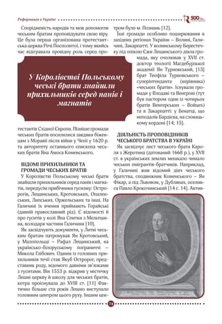 74
Реформація в Україні
Спорідненість народів та мов допомогли
чеським братам проповідувати свою віру.
Це була перша організована протестант-
ська церква Речі Посполитої, і тому якийсь
час відігравала провідну роль серед про-
тестантів Східної Європи. Пізніше громади
чеських братів посилилися завдяки біжен-
цям з Моравії після війни у Чехії у 1620 р.
та авторитету останнього єпископа чесь-
ких братів Яна Амоса Коменського.
ВІДОМІ ПРИХИЛЬНИКИ ТА
ГРОМАДИ ЧЕСЬКИХ БРАТІВ
У Королівстві Польському чеські брати
знайшли прихильників серед панів і магна-
тів, передусім прибічники гусизму: Остро-
рогів, Лещинських, Кротовських, Опален-
ських, Липських, Оржельських та інші. На
Галичині їх вчення приймають Горайські
(давній православний рід). Є відомості й
про гуситів у колі Яна Спитки з Мельтши-
на, володаря частини Галичини [10].
Як засвідчують документи, у Литві чесь-
ким братам патронував Ян Кротовський,
у Малопольщі – Рафал Лещинський, на
українсько-білоруському пограниччі –
Микола Глібович. Одним із головних при-
хильників течії став Якуб Остророг, пред-
ставник роду, відомого давніми зв’язками
з гуситами. Він 1553 р. відкрив у містечку
Лешні церкву й школу для чеських братів,
котра проіснувала до ХVIII ст. [11] Фак-
тично більше ста років Лешно виступало
головним центром цього руху. Іншим цен-
тром було м. Познань [12].
Їхні громади особливо поширювання в
західних регіонах України – Волині, Гали-
чині, Закарпатті. У волинському Берестеч-
ку під опікою Єжи Лещинського діяла гро-
мада, яку очолював у ХVII ст.
доктор теології Маґдебурзької
академії Ян Турновський, [13]
брат Теофіла Турновського –
суперінтенданта (керівника)
«чеських братів». Існували гро-
мади у Влодаві та Венгрові (тут
був пастором один із чотирьох
братів Венгерських – Войцех)
та в Закарпатті: у Бенатці, що
неподалік Бардієва, на словаць-
кому кордоні [14; 15].
ДІЯЛЬНІСТЬ ПРОПОВІДНИКІВ
ЧЕСЬКОГО БРАТСТВА В УКРАЇНІ
Як засвідчує лист чеського брата Каро-
ля з Жеротина (датований 1668 р.), у ХVII
ст. в українських землях мешкало чимало
чеських емігрантів-братчиків. Наприклад,
у Галичині жив відомий діяч чеського
братства, сподвижник Коменського – Ян
Фікар, а під Львовом, у Дублянах, оселив-
ся Павло Крокочинський [14 c. 14]. Актив-
У Королівстві Польському
чеські брати знайшли
прихильників серед панів і
магнатів
 