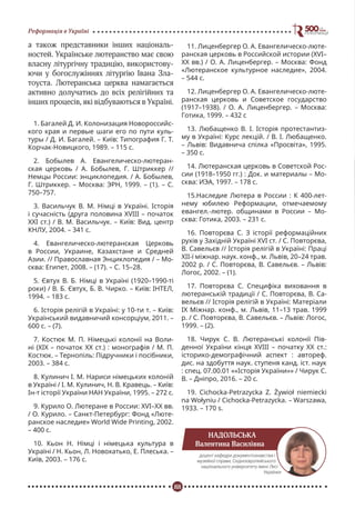 88
Реформація в Україні
а також представники інших національ-
ностей. Українське лютеранство має свою
власну літургічну традицію, використову-
ючи у богослужіннях літургію Івана Зла-
тоуста. Лютеранська церква намагається
активно долучатись до всіх релігійних та
інших процесів, які відбуваються в Україні.
1. Багалей Д. И. Колонизация Новороссийс-
кого края и первые шаги его по пути куль-
туры / Д. И. Багалей. – Київ: Типография Г. Т.
Корчак-Новицкого, 1989. – 115 с.
2. Бобылев А. Евангелическо-лютеран-
ская церковь / А. Бобылев, Г. Штриккер //
Немцы России: энциклопедия. / А. Бобылев,
Г. Штриккер. – Москва: ЭРН, 1999. – (1). – С.
750–757.
3. Васильчук В. М. Німці в Україні. Історія
і сучасність (друга половина XVІІІ – початок
ХХІ ст.) / В. М. Васильчук. – Київ: Вид. центр
КНЛУ, 2004. – 341 с.
4. Евангелическо-лютеранская Церковь
в России, Украине, Казахстане и Средней
Азии. // Православная Энциклопедия / – Мо-
сква: Египет, 2008. – (17). – С. 15–28.
5. Євтух В. Б. Німці в Україні (1920–1990-ті
роки) / В. Б. Євтух, Б. В. Чирко. – Київ: ІНТЕЛ,
1994. – 183 с.
6. Історія релігій в Україні: у 10-ти т. – Київ:
Український видавничий консорціум, 2011. –
600 с. – (7).
7. Костюк М. П. Німецькі колонії на Воли-
ні (ХІХ – початок ХХ ст.) : монографія / М. П.
Костюк. – Тернопіль: Підручники і посібники,
2003. – 384 с.
8. Кулинич І. М. Нариси німецьких колоній
в Україні / І. М. Кулинич, Н. В. Кравець. – Київ:
Ін-т історії України НАН України, 1995. – 272 с.
9. Курило О. Лютеране в России: XVI–XX вв.
/ О. Курило. – Санкт-Петербург: Фонд «Люте-
ранское наследие» World Wide Printing, 2002.
– 400 с.
10. Кьон Н. Німці і німецька культура в
Україні / Н. Кьон, Л. Новохатько, Е. Плеська. –
Київ, 2003. – 176 с.
11. Лиценбергер О. А. Евангелическо-люте-
ранская церковь в Российской истории (XVI–
XX вв.) / О. А. Лиценбергер. – Москва: Фонд
«Лютеранское культурное наследие», 2004.
– 544 с.
12. Лиценбергер О. А. Евангелическо-люте-
ранская церковь и Советское государство
(1917–1938). / О. А. Лиценбергер. – Москва:
Готика, 1999. – 432 с
13. Любащенко В. І. Історія протестантиз-
му в Україні: Курс лекцій. / В. І. Любащенко.
– Львів: Видавнича спілка «Просвіта», 1995.
– 350 с.
14. Лютеранская церковь в Советской Рос-
сии (1918–1950 гг.) : Док. и материалы – Мо-
сква: ИЭА, 1997. – 178 с.
15.Наследие Лютера в России : К 400-лет-
нему юбилею Реформации, отмечаемому
евангел.-лютер. общинами в России – Мо-
сква: Готика, 2003. – 231 с.
16. Повторєва С. З історії реформаційних
рухів у Західній Україні ХVІ ст. / С. Повторєва,
В. Савельєв // Історія релігій в Україні: Праці
ХІІ-ї міжнар. наук. конф., м. Львів, 20–24 трав.
2002 р. / С. Повторєва, В. Савельєв. – Львів:
Логос, 2002. – (1).
17. Повторєва С. Специфіка виховання в
лютеранській традиції / С. Повторєва, В. Са-
вельєв // Історія релігій в Україні: Матеріали
ІХ Міжнар. конф., м. Львів, 11–13 трав. 1999
р. / С. Повторєва, В. Савельєв. – Львів: Логос,
1999. – (2).
18. Чирук С. В. Лютеранські колонії Пів-
денної України кінця XVIII – початку ХХ ст.:
історико-демографічний аспект : автореф.
дис. на здобуття наук. ступеня канд. іст. наук
: спец. 07.00.01 ««Історія України»» / Чирук С.
В. – Дніпро, 2016. – 20 с.
19. Cichocka-Petrazycka Z. Żywioł niemiecki
na Wołyniu / Cichocka-Petrazycka. – Warszawa,
1933. – 170 s.
НАДОЛЬСЬКА
Валентина Василівна
доцент кафедри документознавства і
музейної справи, Східноєвропейського
національного університету імені Лесі
Українки
 