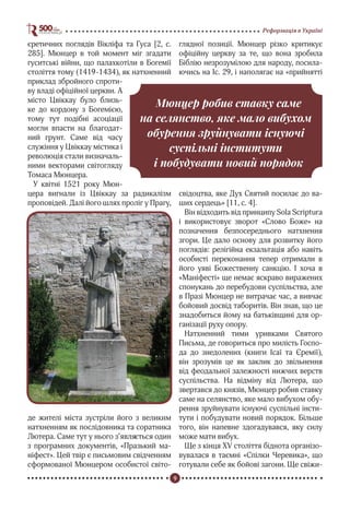 9
Реформація в Україні
єретичних поглядів Вікліфа та Гуса [2, с.
285]. Мюнцер в той момент міг згадати
гуситські війни, що палахкотіли в Богемії
століття тому (1419-1434), як натхненний
приклад збройного спроти-
ву владі офіційної церкви. А
місто Цвіккау було близь-
ке до кордону з Богемією,
тому тут подібні асоціації
могли впасти на благодат-
ний грунт. Саме від часу
служіння у Цвіккау містика і
революція стали визначаль-
ними векторами світогляду
Томаса Мюнцера.
У квітні 1521 року Мюн-
цера вигнали із Цвіккау за радикалізм
проповідей. Далі його шлях проліг у Прагу,
де жителі міста зустріли його з великим
натхненням як послідовника та соратника
Лютера. Саме тут у нього з’являється один
з програмних документів, «Празький ма-
ніфест». Цей твір є письмовим свідченням
сформованої Мюнцером особистої світо-
глядної позиції. Мюнцер різко критикує
офіційну церкву за те, що вона зробила
Біблію незрозумілою для народу, посила-
ючись на Іс. 29, і наполягає на «прийнятті
свідоцтва, яке Дух Святий посилає до ва-
ших сердець» [11, с. 4].
Він відходить від принципу Sola Scriptura
і використовує зворот «Слово Боже» на
позначення безпосереднього натхнення
згори. Це дало основу для розвитку його
поглядів: релігійна екзальтація або навіть
особисті переконання тепер отримали в
його уяві Божественну санкцію. І хоча в
«Маніфесті» ще немає яскраво виражених
спонукань до перебудови суспільства, але
в Празі Мюнцер не витрачає час, а вивчає
бойовий досвід таборитів. Він знав, що це
знадобиться йому на батьківщині для ор-
ганізації руху опору.
Натхненний тими уривками Святого
Письма, де говориться про милість Госпо-
да до знедолених (книги Ісаї та Єремії),
він зрозумів це як заклик до звільнення
від феодальної залежності нижчих верств
суспільства. На відміну від Лютера, що
звертався до князів, Мюнцер робив ставку
саме на селянство, яке мало вибухом обу-
рення зруйнувати існуючі суспільні інсти-
тути і побудувати новий порядок. Більше
того, він напевне здогадувався, яку силу
може мати вибух.
Ще з кінця XV століття біднота організо-
вувалася в таємні «Спілки Черевика», що
готували себе як бойові загони. Ще свіжи-
Мюнцер робив ставку саме
на селянство, яке мало вибухом
обурення зруйнувати існуючі
суспільні інститути
і побудувати новий порядок
 