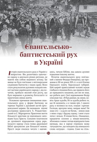 99
Реформація в Україні
Євангельсько-
баптистський рух
в Україні
Історія євангельського руху в Україні є
непростою. Він розпочався одночас-
но одразу в декількох різних регіонах, не
маючи між собою видимого зв’язку. Це
явище не було пов’язане з місіонерським
служінням баптистів з інших країн. Воно
стало результатом духовних пошуків пев-
ної частини українського народу і, від по-
чатків, пройшло якісний етап росту, що
було виражено в розвитку богослов’я і в
практичних змінах життя.
Основною причиною виникнення єван-
гельського руху у формі баптизму на
теренах України є духовний застій орто-
доксальної церкви. Це визнавали відомі
дослідники православ’я А. Рождествен-
ський та С. Маргаритов. Практичне життя
більшості християн не відповідало запо-
відям Ісуса Христа. Сильним поштовхом
до духовного відродження серед укра-
їнського народу стала поява друкованої
Біблії зрозумілою для більшості мовою.
Прості люди вчилися читати і навчив-
шись, читали Біблію, яка давала духовні
підвалини їхньому життю.
Початок євангельського руху пов’яза-
ний з іменем Федора Онищенка, що про-
живав в 50-их роках ХІХ ст. в селі Основа
Одеського повіту Херсонської губернії.
Цей щирий православний чоловік шукав
глибшого пізнання Бога, що привело його
до правдивого покаяння, але він не знав,
що робити далі. Свої переживання Федір
описував так: «Я був раніше, як свиня, на-
віть гірше худоби, бо ж худоба робить те,
що їй належить; а я чинив гріх. І одного
разу я молився на полі, плакав і кричав:
Господи, врозуми мене, виправ мене! Не
знаю хто – я цього не бачив, - немов зняв
з мене стару і брудну одежу, і мені стало
легко і вільно. Я пізнав Бога». Онищенко,
працюючи сезонно у німців-менонітів,
зблизився з ними і почав відвідувати їхню
громаду, яка в народі отримала назву
«штундисти», що походить від німецького
слова «штунде» - година. Саме на стіль-
 