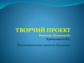 ТВОРЧИЙ ПРОЕКТ
Вчителя «Технології»
Кримського В.С.
Виготовлення макету будинку
 