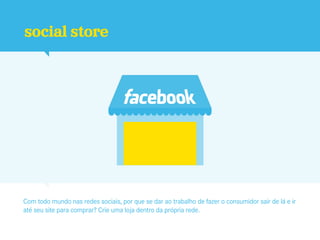 social store




Com todo mundo nas redes sociais, por que se dar ao trabalho de fazer o consumidor sair de lá e ir
até seu site para comprar? Crie uma loja dentro da própria rede.
 